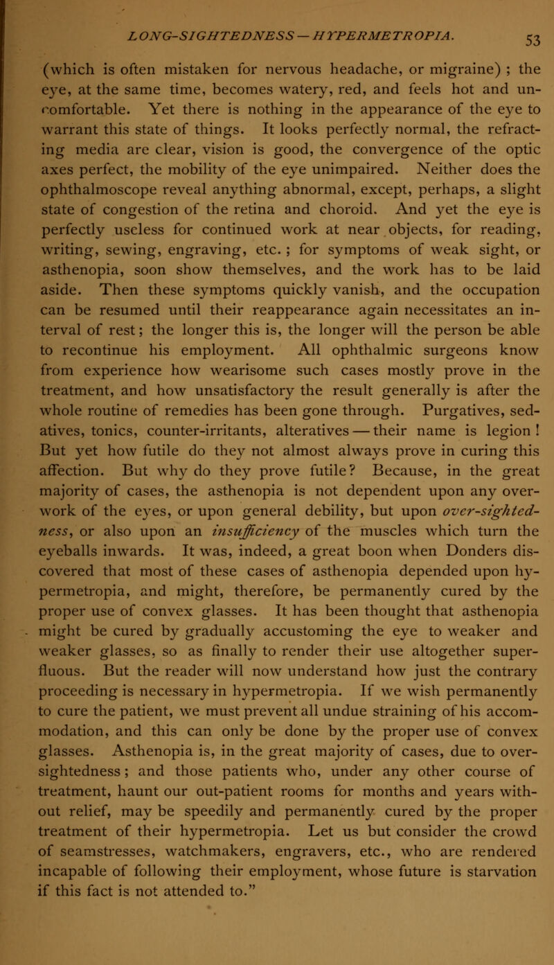 (which is often mistaken for nervous headache, or migraine) ; the eye, at the same time, becomes watery, red, and feels hot and un- comfortable. Yet there is nothing in the appearance of the eye to warrant this state of things. It looks perfectly normal, the refract- ing media are clear, vision is good, the convergence of the optic axes perfect, the mobility of the eye unimpaired. Neither does the ophthalmoscope reveal anything abnormal, except, perhaps, a slight state of congestion of the retina and choroid. And yet the eye is perfectly useless for continued work at near objects, for reading, writing, sewing, engraving, etc. ; for symptoms of weak sight, or asthenopia, soon show themselves, and the work has to be laid aside. Then these symptoms quickly vanish, and the occupation can be resumed until their reappearance again necessitates an in- terval of rest; the longer this is, the longer will the person be able to recontinue his employment. All ophthalmic surgeons know from experience how wearisome such cases mostly prove in the treatment, and how unsatisfactory the result generally is after the whole routine of remedies has been gone through. Purgatives, sed- atives, tonics, counter-irritants, alteratives — their name is legion! But yet how futile do they not almost always prove in curing this affection. But why do they prove futile? Because, in the great majority of cases, the asthenopia is not dependent upon any over- work of the eyes, or upon general debility, but upon ovcr-sighted- ness, or also upon an insufficiency of the muscles which turn the eyeballs inwards. It was, indeed, a great boon when Donders dis- covered that most of these cases of asthenopia depended upon hy- permetropia, and might, therefore, be permanently cured by the proper use of convex glasses. It has been thought that asthenopia might be cured by gradually accustoming the eye to weaker and weaker glasses, so as finally to render their use altogether super- fluous. But the reader will now understand how just the contrary proceeding is necessary in hypermetropia. If we wish permanently to cure the patient, we must prevent all undue straining of his accom- modation, and this can only be done by the proper use of convex glasses. Asthenopia is, in the great majority of cases, due to over- sightedness; and those patients who, under any other course of treatment, haunt our out-patient rooms for months and years with- out relief, may be speedily and permanently cured by the proper treatment of their hypermetropia. Let us but consider the crowd of seamstresses, watchmakers, engravers, etc., who are rendered incapable of following their employment, whose future is starvation if this fact is not attended to.