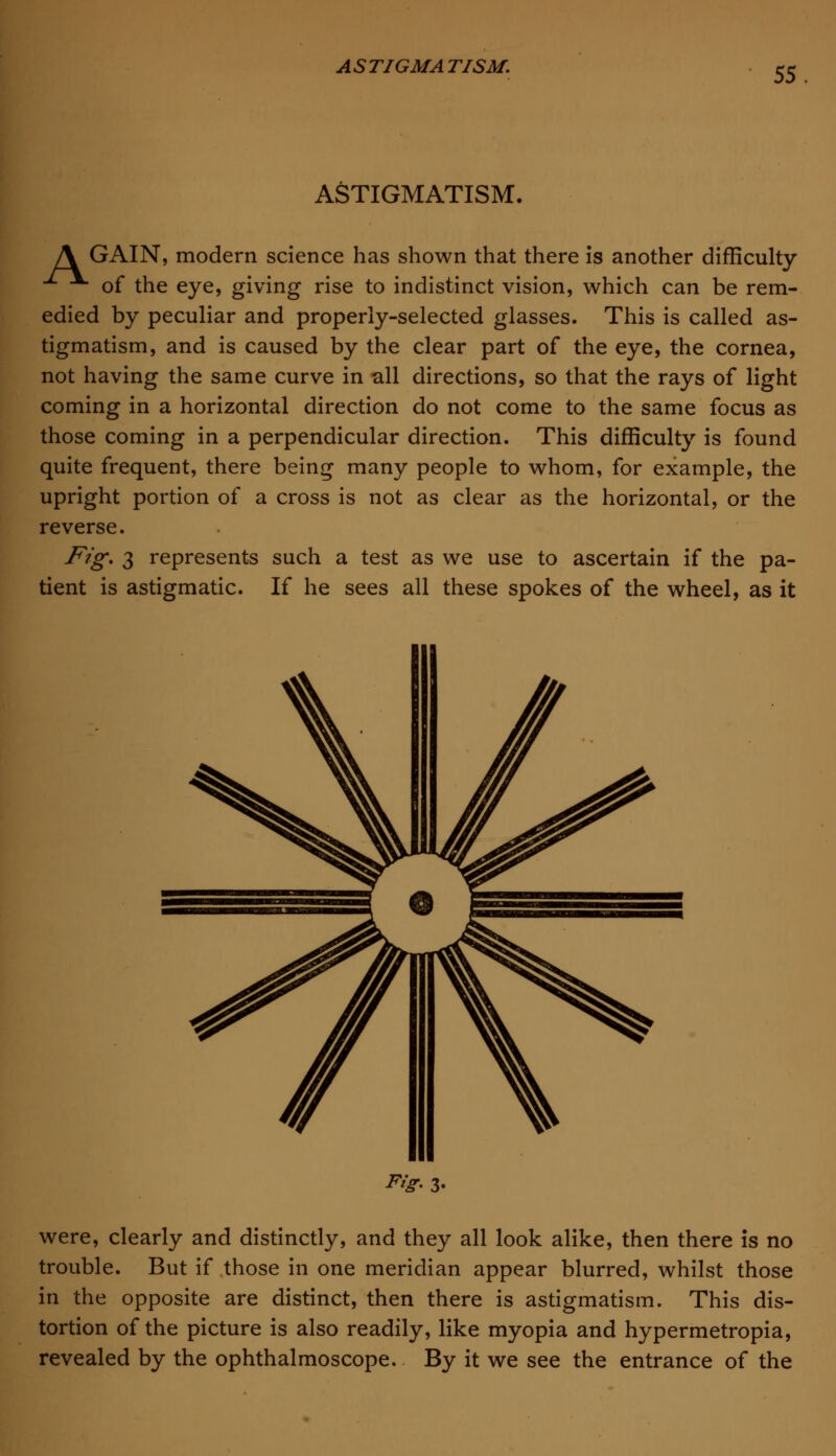 ASTIGMATISM. A GAIN, modern science has shown that there is another difficulty of the eye, giving rise to indistinct vision, which can be rem- edied by peculiar and properly-selected glasses. This is called as- tigmatism, and is caused by the clear part of the eye, the cornea, not having the same curve in all directions, so that the rays of light coming in a horizontal direction do not come to the same focus as those coming in a perpendicular direction. This difficulty is found quite frequent, there being many people to whom, for example, the upright portion of a cross is not as clear as the horizontal, or the reverse. Fig. 3 represents such a test as we use to ascertain if the pa- tient is astigmatic. If he sees all these spokes of the wheel, as it ^r- 3- were, clearly and distinctly, and they all look alike, then there is no trouble. But if those in one meridian appear blurred, whilst those in the opposite are distinct, then there is astigmatism. This dis- tortion of the picture is also readily, like myopia and hypermetropia, revealed by the ophthalmoscope. By it we see the entrance of the