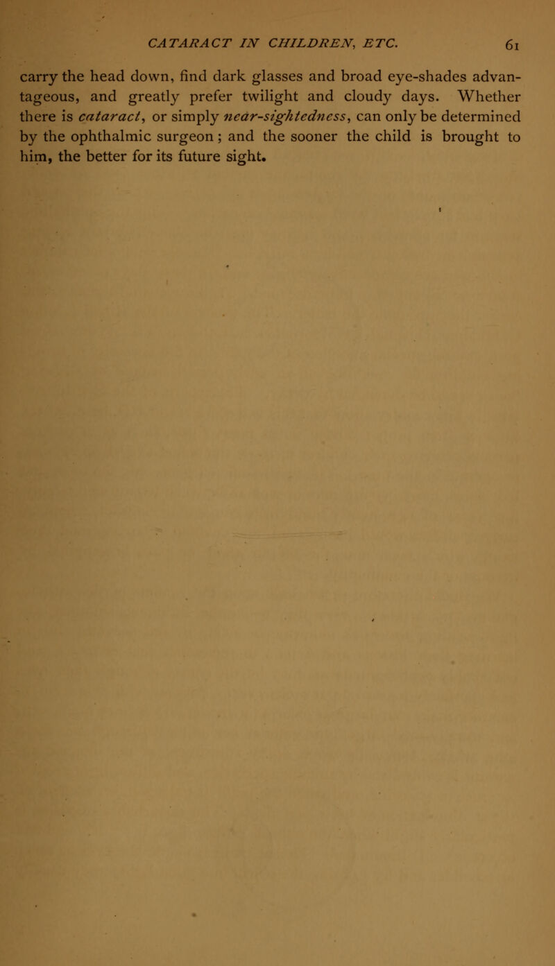 carry the head down, find dark glasses and broad eye-shades advan- tageous, and greatly prefer twilight and cloudy days. Whether there is cataract, or simply nearsightedness, can only be determined by the ophthalmic surgeon; and the sooner the child is brought to him, the better for its future sight.