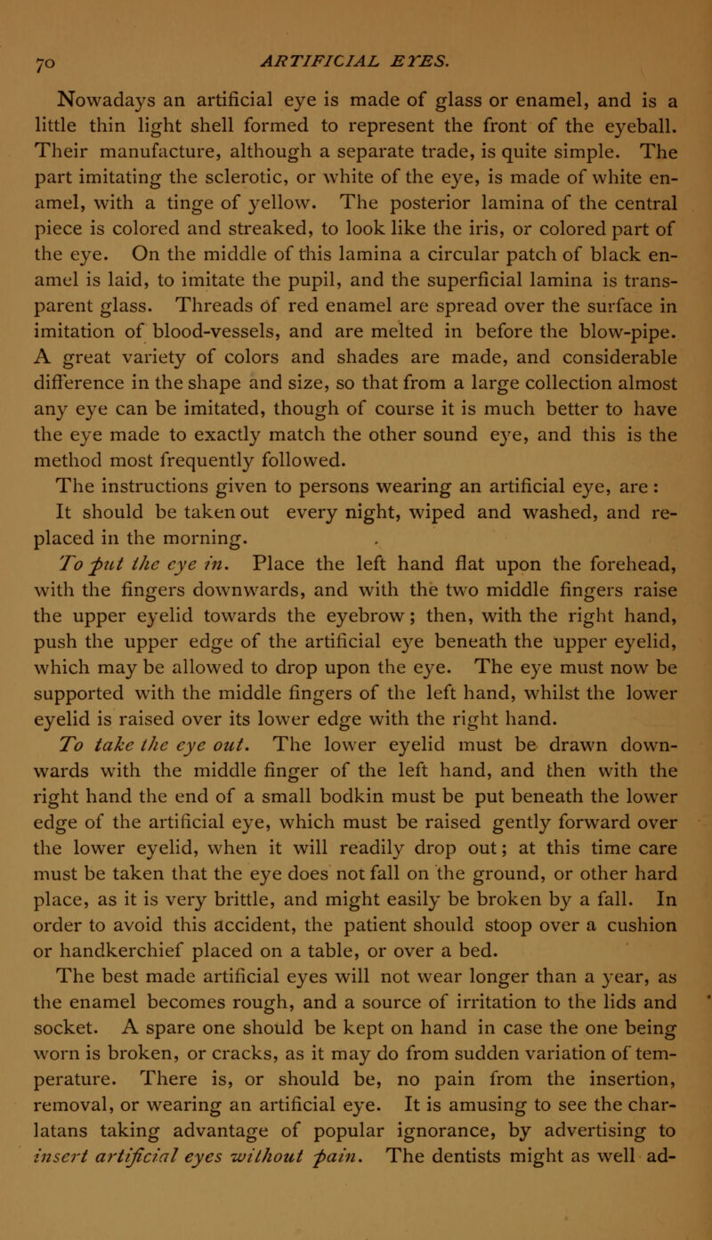 Nowadays an artificial eye is made of glass or enamel, and is a little thin light shell formed to represent the front of the eyeball. Their manufacture, although a separate trade, is quite simple. The part imitating the sclerotic, or white of the eye, is made of white en- amel, with a tinge of yellow. The posterior lamina of the central piece is colored and streaked, to look like the iris, or colored part of the eye. On the middle of this lamina a circular patch of black en- amel is laid, to imitate the pupil, and the superficial lamina is trans- parent glass. Threads of red enamel are spread over the surface in imitation of blood-vessels, and are melted in before the blow-pipe. A great variety of colors and shades are made, and considerable difference in the shape and size, so that from a large collection almost any eye can be imitated, though of course it is much better to have the eye made to exactly match the other sound eye, and this is the method most frequently followed. The instructions given to persons wearing an artificial eye, are : It should be taken out every night, wiped and washed, and re- placed in the morning. To ftit the eye in. Place the left hand flat upon the forehead, with the fingers downwards, and with the two middle fingers raise the upper eyelid towards the eyebrow; then, with the right hand, push the upper edge of the artificial eye beneath the upper eyelid, which may be allowed to drop upon the eye. The eye must now be supported with the middle fingers of the left hand, whilst the lower eyelid is raised over its lower edge with the right hand. To take the eye out. The lower eyelid must be drawn down- wards with the middle finger of the left hand, and then with the right hand the end of a small bodkin must be put beneath the lower edge of the artificial eye, which must be raised gently forward over the lower eyelid, when it will readily drop out; at this time care must be taken that the eye does not fall on the ground, or other hard place, as it is very brittle, and might easily be broken by a fall. In order to avoid this accident, the patient should stoop over a cushion or handkerchief placed on a table, or over a bed. The best made artificial eyes will not wear longer than a year, as the enamel becomes rough, and a source of irritation to the lids and socket. A spare one should be kept on hand in case the one being worn is broken, or cracks, as it may do from sudden variation of tem- perature. There is, or should be, no pain from the insertion, removal, or wearing an artificial eye. It is amusing to see the char- latans taking advantage of popular ignorance, by advertising to insert aj'tificial eyes without -pain. The dentists might as well ad-