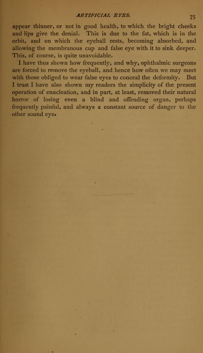 appear thinner, or not in good health, to which, the bright cheeks and lips give the denial. This is due to the fat, which is in the orbit, and on which the eyeball rests, becoming absorbed, and allowing the membranous cup and false eye with it to sink deeper. This, of course, is quite unavoidable. I have thus shown how frequently, and why, ophthalmic surgeons are forced to remove the eyeball, and hence how often we may meet with those obliged to wear false eyes to conceal the deformity. But I trust I have also shown my readers the simplicity of the present operation of enucleation, and in part, at least, removed their natural horror of losing even a blind and offending organ, perhaps frequently painful, and always a constant source of danger to the other sound eye.