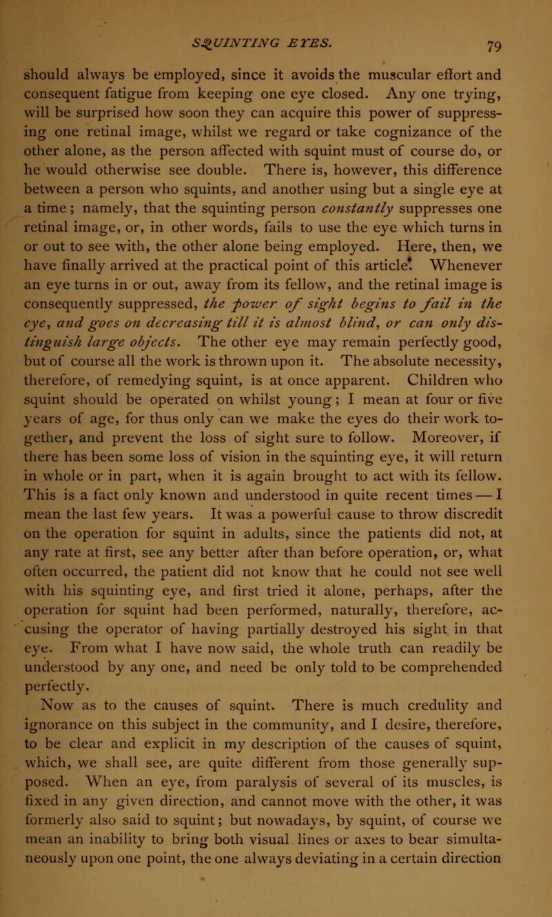 should always be employed, since it avoids the muscular effort and consequent fatigue from keeping one eye closed. Any one trying, will be surprised how soon they can acquire this power of suppress- ing one retinal image, whilst we regard or take cognizance of the other alone, as the person affected with squint must of course do, or he would otherwise see double. There is, however, this difference between a person who squints, and another using but a single eye at a time; namely, that the squinting person constantly suppresses one retinal image, or, in other words, fails to use the eye which turns in or out to see with, the other alone being employed. Here, then, we have finally arrived at the practical point of this article*. Whenever an eye turns in or out, away from its fellow, and the retinal image is consequently suppressed, the -power of sight begins to fail in the eye, and goes on decreasing till it is almost blind, or can only dis- tinguish large objects. The other eye may remain perfectly good, but of course all the work is thrown upon it. The absolute necessity, therefore, of remedying squint, is at once apparent. Children who squint should be operated on whilst young; I mean at four or five years of age, for thus only can we make the eyes do their work to- gether, and prevent the loss of sight sure to follow. Moreover, if there has been some loss of vision in the squinting eye, it will return in whole or in part, when it is again brought to act with its fellow. This is a fact only known and understood in quite recent times — I mean the last few years. It was a powerful cause to throw discredit on the operation for squint in adults, since the patients did not, at any rate at first, see any better after than before operation, or, what often occurred, the patient did not know that he could not see well with his squinting eye, and first tried it alone, perhaps, after the operation for squint had been performed, naturally, therefore, ac- cusing the operator of having partially destroyed his sight in that eye. From what I have now said, the whole truth can readily be understood by any one, and need be only told to be comprehended perfectly. Now as to the causes of squint. There is much credulity and ignorance on this subject in the community, and I desire, therefore, to be clear and explicit in my description of the causes of squint, which, we shall see, are quite different from those generally sup- posed. When an eye, from paralysis of several of its muscles, is fixed in any given direction, and cannot move with the other, it was formerly also said to squint; but nowadays, by squint, of course we mean an inability to bring both visual lines or axes to bear simulta- neously upon one point, the one always deviating in a certain direction