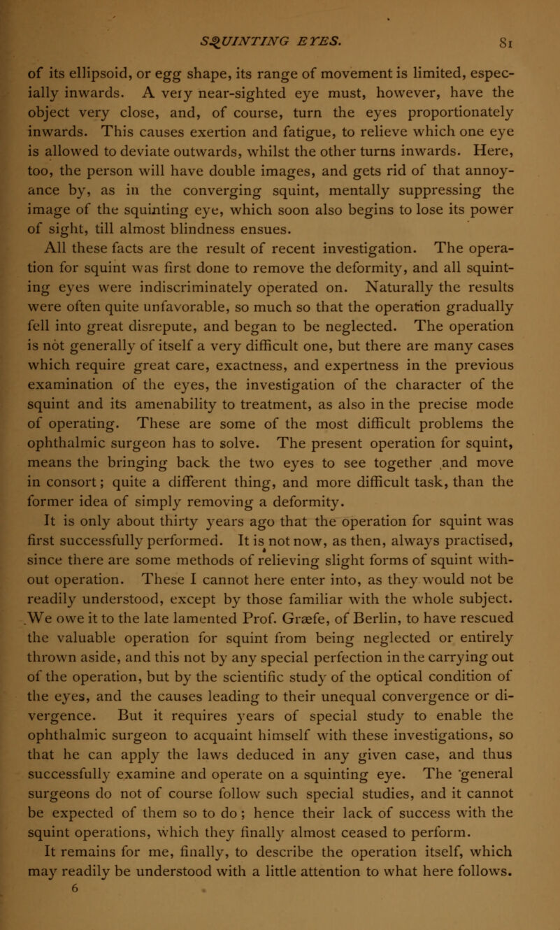 of its ellipsoid, or egg shape, its range of movement is limited, espec- ially inwards. A very near-sighted eye must, however, have the object very close, and, of course, turn the eyes proportionately inwards. This causes exertion and fatigue, to relieve which one eye is allowed to deviate outwards, whilst the other turns inwards. Here, too, the person will have double images, and gets rid of that annoy- ance by, as in the converging squint, mentally suppressing the image of the squinting eye, which soon also begins to lose its power of sight, till almost blindness ensues. All these facts are the result of recent investigation. The opera- tion for squint was first done to remove the deformity, and all squint- ing eyes were indiscriminately operated on. Naturally the results were often quite unfavorable, so much so that the operation gradually fell into great disrepute, and began to be neglected. The operation is not generally of itself a very difficult one, but there are many cases which require great care, exactness, and expertness in the previous examination of the eyes, the investigation of the character of the squint and its amenability to treatment, as also in the precise mode of operating. These are some of the most difficult problems the ophthalmic surgeon has to solve. The present operation for squint, means the bringing back the two eyes to see together and move in consort; quite a different thing, and more difficult task, than the former idea of simply removing a deformity. It is only about thirty years ago that the operation for squint was first successfully performed. It is not now, as then, always practised, since there are some methods of relieving slight forms of squint with- out operation. These I cannot here enter into, as they would not be readily understood, except by those familiar with the whole subject. We owe it to the late lamented Prof. Graefe, of Berlin, to have rescued the valuable operation for squint from being neglected or entirely thrown aside, and this not by any special perfection in the carrying out of the operation, but by the scientific study of the optical condition of the eyes, and the causes leading to their unequal convergence or di- vergence. But it requires years of special study to enable the ophthalmic surgeon to acquaint himself with these investigations, so that he can apply the laws deduced in any given case, and thus successfully examine and operate on a squinting eye. The general surgeons do not of course follow such special studies, and it cannot be expected of them so to do ; hence their lack of success with the squint operations, which they finally almost ceased to perform. It remains for me, finally, to describe the operation itself, which may readily be understood with a little attention to what here follows. 6