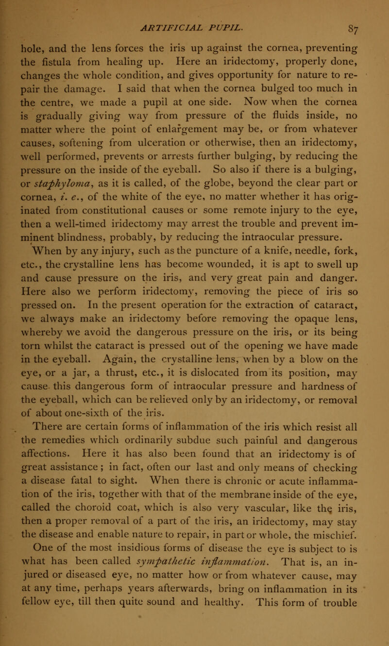 hole, and the lens forces the iris up against the cornea, preventing the fistula from healing up. Here an iridectomy, properly done, changes the whole condition, and gives opportunity for nature to re- pair the damage. I said that when the cornea bulged too much in the centre, we made a pupil at one side. Now when the cornea is gradually giving way from pressure of the fluids inside, no matter where the point of enlargement may be, or from whatever causes, softening from ulceration or otherwise, then an iridectomy, well performed, prevents or arrests further bulging, by reducing the pressure on the inside of the eyeball. So also if there is a bulging, or staphyloma, as it is called, of the globe, beyond the clear part or cornea, i. e., of the white of the eye, no matter whether it has orig- inated from constitutional causes or some remote injury to the eye, then a well-timed iridectomy may arrest the trouble and prevent im- minent blindness, probably, by reducing the intraocular pressure. When by any injury, such as the puncture of a knife, needle, fork, etc., the crystalline lens has become wounded, it is apt to swell up and cause pressure on the iris, and very great pain and danger. Here also we perform iridectomy, removing the piece of iris so pressed on. In the present operation for the extraction of cataract, we always make an iridectomy before removing the opaque lens, whereby we avoid the dangerous pressure on the iris, or its being torn whilst the cataract is pressed out of the opening we have made in the eyeball. Again, the crystalline lens, when by a blow on the eye, or a jar, a thrust, etc., it is dislocated from its position, may cause this dangerous form of intraocular pressure and hardness of the eyeball, which can be relieved only by an iridectomy, or removal of about one-sixth of the iris. There are certain forms of inflammation of the iris which resist all the remedies which ordinarily subdue such painful and dangerous affections. Here it has also been found that an iridectomy is of great assistance ; in fact, often our last and only means of checking a disease fatal to sight. When there is chronic or acute inflamma- tion of the iris, together with that of the membrane inside of the eye, called the choroid coat, which is also very vascular, like the, iris, then a proper removal of a part of the iris, an iridectomy, may stay the disease and enable nature to repair, in part or whole, the mischief. One of the most insidious forms of disease the eye is subject to is what has been called sympathetic inflammation. That is, an in- jured or diseased eye, no matter how or from whatever cause, may at any time, perhaps years afterwards, bring on inflammation in its fellow eye, till then quite sound and healthy. This form of trouble