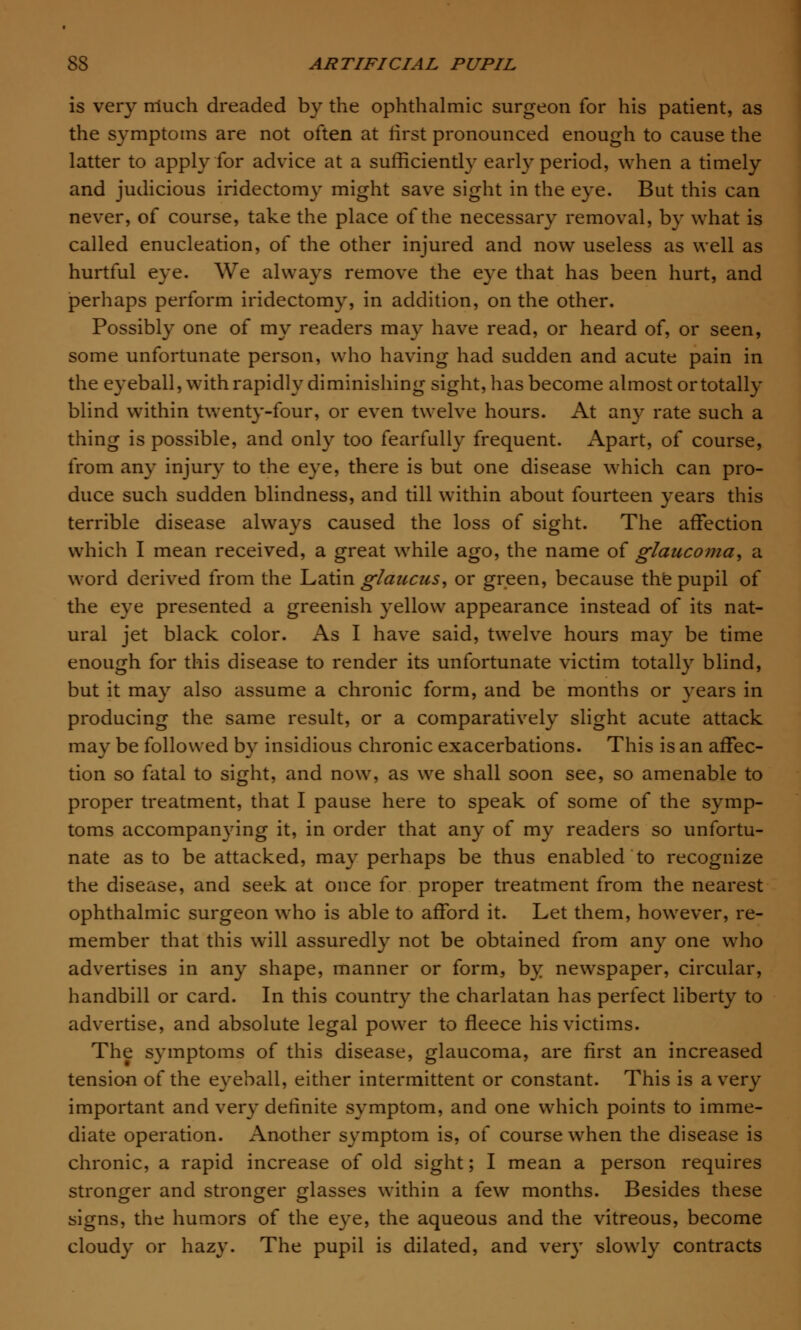 is very much dreaded by the ophthalmic surgeon for his patient, as the symptoms are not often at first pronounced enough to cause the latter to apply for advice at a sufficiently early period, when a timely and judicious iridectomy might save sight in the eye. But this can never, of course, take the place of the necessary removal, by what is called enucleation, of the other injured and now useless as well as hurtful eye. We always remove the eye that has been hurt, and perhaps perform iridectomy, in addition, on the other. Possibly one of my readers may have read, or heard of, or seen, some unfortunate person, who having had sudden and acute pain in the eyeball, with rapidly diminishing sight, has become almost or totally blind within twenty-four, or even twelve hours. At any rate such a thing is possible, and only too fearfully frequent. Apart, of course, from any injury to the eye, there is but one disease which can pro- duce such sudden blindness, and till within about fourteen years this terrible disease always caused the loss of sight. The affection which I mean received, a great while ago, the name of glaucoma, a word derived from the Latin glaucus, or green, because the pupil of the eye presented a greenish yellow appearance instead of its nat- ural jet black color. As I have said, twelve hours may be time enough for this disease to render its unfortunate victim totally blind, but it may also assume a chronic form, and be months or years in producing the same result, or a comparatively slight acute attack may be followed by insidious chronic exacerbations. This is an affec- tion so fatal to sight, and now, as we shall soon see, so amenable to proper treatment, that I pause here to speak of some of the symp- toms accompanying it, in order that any of my readers so unfortu- nate as to be attacked, may perhaps be thus enabled to recognize the disease, and seek at once for proper treatment from the nearest ophthalmic surgeon who is able to afford it. Let them, however, re- member that this will assuredly not be obtained from any one who advertises in any shape, manner or form,, by newspaper, circular, handbill or card. In this country the charlatan has perfect liberty to advertise, and absolute legal power to fleece his victims. The symptoms of this disease, glaucoma, are first an increased tension of the eyeball, either intermittent or constant. This is a very important and very definite symptom, and one which points to imme- diate operation. Another symptom is, of course when the disease is chronic, a rapid increase of old sight; I mean a person requires stronger and stronger glasses within a few months. Besides these signs, the humors of the eye, the aqueous and the vitreous, become cloudy or hazy. The pupil is dilated, and very slowly contracts