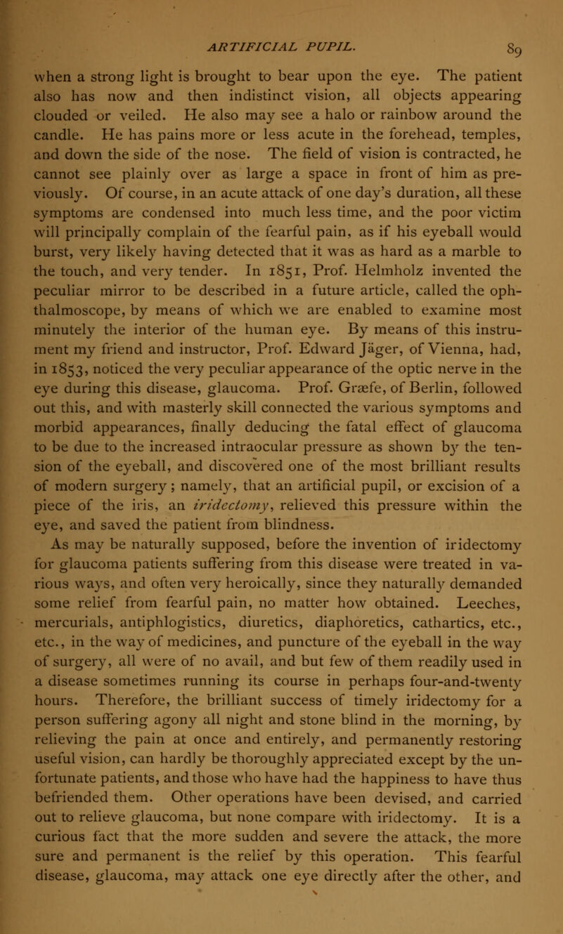 when a strong light is brought to bear upon the eye. The patient also has now and then indistinct vision, all objects appearing clouded or veiled. He also may see a halo or rainbow around the candle. He has pains more or less acute in the forehead, temples, and down the side of the nose. The field of vision is contracted, he cannot see plainly over as large a space in front of him as pre- viously. Of course, in an acute attack of one day's duration, all these symptoms are condensed into much less time, and the poor victim will principally complain of the fearful pain, as if his eyeball would burst, very likely having detected that it was as hard as a marble to the touch, and very tender. In 1851, Prof. Helmholz invented the peculiar mirror to be described in a future article, called the oph- thalmoscope, by means of which we are enabled to examine most minutely the interior of the human eye. By means of this instru- ment my friend and instructor, Prof. Edward Jager, of Vienna, had, in 1853, noticed the very peculiar appearance of the optic nerve in the eye during this disease, glaucoma. Prof. Grasfe, of Berlin, followed out this, and with masterly skill connected the various symptoms and morbid appearances, finally deducing the fatal effect of glaucoma to be due to the increased intraocular pressure as shown b}r the ten- sion of the eyeball, and discovered one of the most brilliant results of modern surgery; namely, that an artificial pupil, or excision of a piece of the iris, an iridectomy, relieved this pressure within the eye, and saved the patient from blindness. As may be naturally supposed, before the invention of iridectomy for glaucoma patients suffering from this disease were treated in va- rious ways, and often very heroically, since they naturally demanded some relief from fearful pain, no matter how obtained. Leeches, mercurials, antiphlogistics, diuretics, diaphoretics, cathartics, etc., etc., in the way of medicines, and puncture of the eyeball in the way of surgery, all were of no avail, and but few of them readily used in a disease sometimes running its course in perhaps four-and-twenty hours. Therefore, the brilliant success of timely iridectomy for a person suffering agony all night and stone blind in the morning, by relieving the pain at once and entirely, and permanently restoring useful vision, can hardly be thoroughly appreciated except by the un- fortunate patients, and those who have had the happiness to have thus befriended them. Other operations have been devised, and carried out to relieve glaucoma, but none compare with iridectomy. It is a curious fact that the more sudden and severe the attack, the more sure and permanent is the relief by this operation. This fearful disease, glaucoma, may attack one eye directly after the other, and