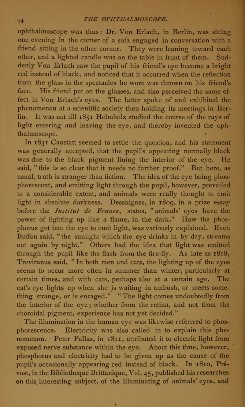 ophthalmoscope was thus : Dr. Von Erlach, in Berlin, was sitting one evening in the corner of a sofa engaged in conversation with a friend sitting in the other corner. They were leaning toward each other, and a lighted candle was on the table in front of them. Sud- denly Von Erlach saw the pupil of his friend's eye become a bright red instead of black, and noticed that it occurred when the reflection from the glass in the spectacles he wore was thrown on his friend's face. His friend put on the glasses, and also perceived the same ef- fect in Von Erlach's eyes. The latter spoke of and exhibited the phenomenon at a scientific society then holding its meetings in Ber- lin. It was not till 1851 Helmholz studied the course of the rays of light entering and leaving the eye, and thereby invented the oph- thalmoscope. In 1831 Canstatt seemed to settle the question, and his statement was generally accepted, that the pupil's appearing normally black was due to the black pigment lining the interior of the eye. He said, this is so clear that it needs no further proof. But here, as usual, truth is stranger than fiction. The idea of the eye being phos- phorescent, and emitting light through the pupil, however, prevailed to a considerable extent, and animals were really thought to emit light in absolute darkness. Dessaignes, in 1809, in a prize essay before the Institut de France, states,  animals' eyes have the power of lighting up like a flame, in the dark. How the phos- phorus got into the eye to emit light, was variously explained. Even Buffon said,  the sunlight which the eye drinks in by day, streams out again by night. Others had the idea that light was emitted through the pupil like the flash from the fire-fly. As late as 1818, Treviranus said,  In both men and cats, the lighting up of the eyes seems to occur more often in summer than winter, particularly at certain times, and with cats, perhaps also at a certain age. The cat's eye lights up when she is waiting in ambush, or meets some- thing strange, or is enraged. The light comes undoubtedly from the interior of the eye; whether from the retina, and not from the choroidal pigment, experience has not yet decided. The illumination in the human eye was likewise referrred to phos- phorescence. Electricity was also called in to explain this phe- nomenon. Peter Pallas, in 1811, attributed it to electric light from exposed nerve substance within the eye. About this time, however, phosphorus and electricity had to be given up as the cause of the pupil's occasionally appearing red instead of black. In 1810, Pre- vost, in the Bibliotheque Brittanique, Vol. 45, published his researches on this interesting subject, of the illuminating of animals' eyes, and