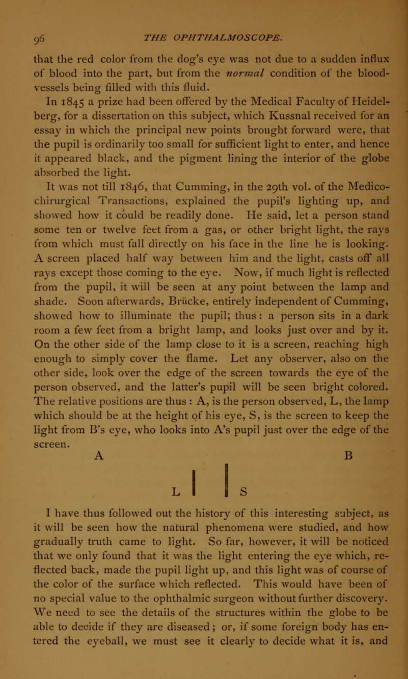 that the red color from the dog's eye was not due to a sudden influx of blood into the part, but from the normal condition of the blood- vessels being filled with this fluid. In 1845 a prize had been offered by the Medical Faculty of Heidel- berg, for a dissertation on this subject, which Kussnal received for an essay in which the principal new points brought forward were, that the pupil is ordinarily too small for sufficient light to enter, and hence it appeared black, and the pigment lining the interior of the globe absorbed the light. It was not till 1846, that Cumming, in the 29th vol. of the Medico- chirurgical Transactions, explained the pupil's lighting up, and showed how it could be readily done. He said, let a person stand some ten or twelve feet from a gas, or other bright light, the rays from which must fall directly on his face in the line he is looking. A screen placed half way between him and the light, casts off all rays except those coming to the eye. Now, if much light is reflected from the pupil, it will be seen at any point between the lamp and shade. Soon afterwards, Briicke, entirely independent of Cumming, showed how to illuminate the pupil; thus : a person sits in a dark room a few feet from a bright lamp, and looks just over and by it. On the other side of the lamp close to it is a screen, reaching high enough to simply cover the flame. Let any observer, also on the other side, look over the edge of the screen towards the eye of the person observed, and the latter's pupil will be seen bright colored. The relative positions are thus : A, is the person observed, L, the lamp which should be at the height of his eye, S, is the screen to keep the light from B's eye, who looks into A's pupil just over the edge of the screen. A B I have thus followed out the history of this interesting subject, as it will be seen how the natural phenomena were studied, and how gradually truth came to light. So far, however, it will be noticed that we only found that it was the light entering the eye which, re- flected back, made the pupil light up, and this light was of course of the color of the surface which reflected. This would have been of no special value to the ophthalmic surgeon without further discovery. We need to see the details of the structures within the globe to be able to decide if they are diseased; or, if some foreign body has en- tered the eyeball, we must see it clearly to decide what it is, and