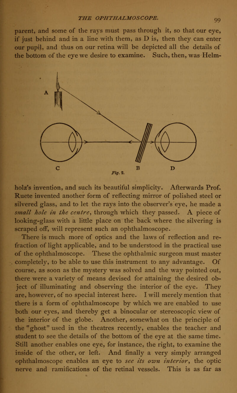 99 parent, and some of the rays must pass through it, so that our eye, if just behind and in a line with them, as D is, then they can enter our pupil, and thus on our retina will be depicted all the details of the bottom of the eye we desire to examine. Such, then, was Helm- Fig. 2. holz's invention, and such its beautiful simplicity. Afterwards Prof. Ruete invented another form of reflecting mirror of polished steel or silvered glass, and to let the rays into the observer's eye, he made a small hole in the centre, through which they passed. A piece of looking-glass with a little place on the back where the silvering is scraped off, will represent such an ophthalmoscope. There is much more of optics and the laws of reflection and re- fraction of light applicable, and to be understood in the practical use of the ophthalmoscope. These the ophthalmic surgeon must master completely, to be able to use this instrument to any advantage. Of course, as soon as the mystery was solved and the way pointed out, there were a variety of means devised for attaining the desired ob- ject of illuminating and observing the interior of the eye. They are, however, of no special interest here. I will merely mention that there is a form of ophthalmoscope by which we are enabled to use both our eyes, and thereby get a binocular or stereoscopic view of the interior of the globe. Another, somewhat on the principle of the ghost used in the theatres recently, enables the teacher and student to see the details of the bottom of the eye at the same time. Still another enables one eye, for instance, the right, to examine the inside of the other, or left. And finally a very simply arranged ophthalmoscope enables an eye to see its own interior, the optic nerve and ramifications of the retinal vessels. This is as far as