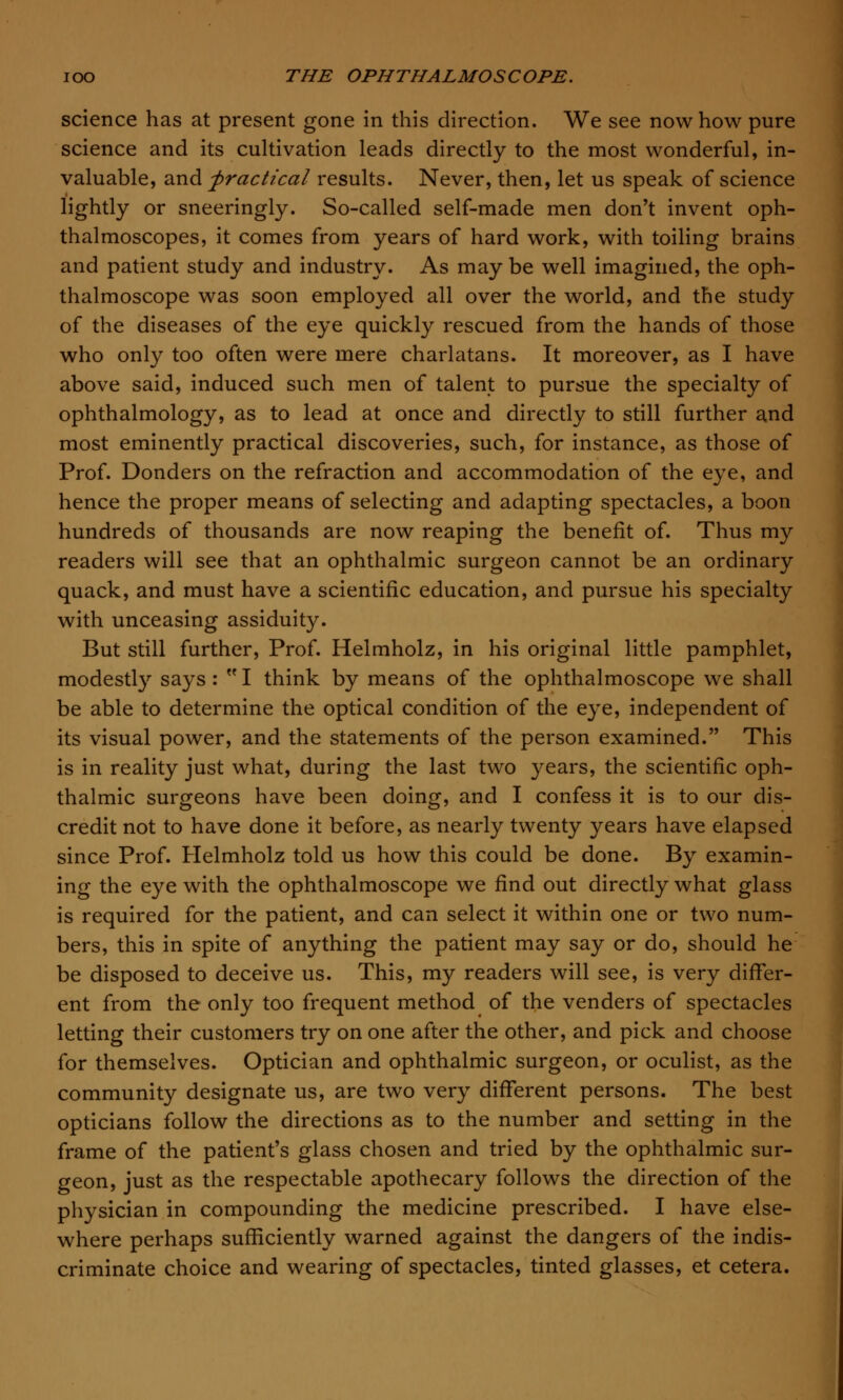 science has at present gone in this direction. We see now how pure science and its cultivation leads directly to the most wonderful, in- valuable, and -practical results. Never, then, let us speak of science lightly or sneeringly. So-called self-made men don't invent oph- thalmoscopes, it comes from years of hard work, with toiling brains and patient study and industry. As may be well imagined, the oph- thalmoscope was soon employed all over the world, and the study of the diseases of the eye quickly rescued from the hands of those who only too often were mere charlatans. It moreover, as I have above said, induced such men of talent to pursue the specialty of ophthalmology, as to lead at once and directly to still further and most eminently practical discoveries, such, for instance, as those of Prof. Donders on the refraction and accommodation of the eye, and hence the proper means of selecting and adapting spectacles, a boon hundreds of thousands are now reaping the benefit of. Thus my readers will see that an ophthalmic surgeon cannot be an ordinary quack, and must have a scientific education, and pursue his specialty with unceasing assiduity. But still further, Prof. Helmholz, in his original little pamphlet, modestly says :  I think by means of the ophthalmoscope we shall be able to determine the optical condition of the eye, independent of its visual power, and the statements of the person examined. This is in reality just what, during the last two years, the scientific oph- thalmic surgeons have been doing, and I confess it is to our dis- credit not to have done it before, as nearly twenty years have elapsed since Prof. Helmholz told us how this could be done. By examin- ing the eye with the ophthalmoscope we find out directly what glass is required for the patient, and can select it within one or two num- bers, this in spite of anything the patient may say or do, should he be disposed to deceive us. This, my readers will see, is very differ- ent from the only too frequent method of the venders of spectacles letting their customers try on one after the other, and pick and choose for themselves. Optician and ophthalmic surgeon, or oculist, as the community designate us, are two very different persons. The best opticians follow the directions as to the number and setting in the frame of the patient's glass chosen and tried by the ophthalmic sur- geon, just as the respectable apothecary follows the direction of the physician in compounding the medicine prescribed. I have else- where perhaps sufficiently warned against the dangers of the indis- criminate choice and wearing of spectacles, tinted glasses, et cetera.