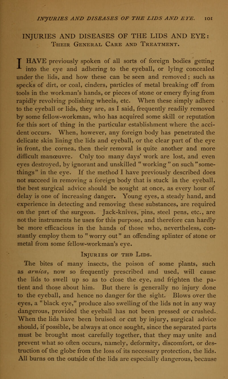 INJURIES AND DISEASES OF THE LIDS AND EYE: Their General Care and Treatment. f HAVE previously spoken of all sorts of foreign bodies getting •*■ into the eye and adhering to the eyeball, or lying concealed under the lids, and how these can be seen and removed ; such as specks of dirt, or coal, cinders, particles of metal breaking off from tools in the workman's hands, or pieces of stone or emery flying from rapidly revolving polishing wheels, etc. When these simply adhere to the eyeball or lids, they are, as I said, frequently readily removed by some fellow-workman, who has acquired some skill or reputation for this sort of thing in the particular establishment where the acci- dent occurs. When, however, any foreign body has penetrated the delicate skin lining the lids and eyeball, or the clear part of the eye in front, the cornea, then their removal is quite another and more difficult manoeuvre. Only too many days' work are lost, and even eyes destroyed, by ignorant and unskilled  working  on such some- things in the eye. If the method I have previously described does not succeed in removing a foreign body that is stuck in the eyeball, the best surgical advice should be sought at once, as every hour of delay is one of increasing danger. Young eyes, a steady hand, and experience in detecting and removing these substances, are required on the part of the surgeon. Jack-knives, pins, steel pens, etc., are not the instruments he uses for this purpose, and therefore can hardly be more efficacious in the hands of those who, nevertheless, con- stantly employ them to  worry out an offending splinter of stone or metal from some fellow-workman's eye. Injuries of thb Lids. The bites of many insects, the poison of some plants, such as arnica, now so frequently prescribed and used, will cause the lids to swell up so as to close the eye, and frighten the pa- tient and those about him. But there is generally no injury done to the eyeball, and hence no danger for the sight. Blows over the eyes, a black eye, produce also swelling of the lids not in any way dangerous, provided the eyeball has not been pressed or crushed.. When the lids have been bruised or cut by injury, surgical advice should, if possible, be always at once sought, since the separated parts must be brought most carefully together, that they may unite and prevent what so often occurs, namely, deformity, discomfort, or des- truction of the globe from the loss of its necessary protection, the lids. All burns on the outside of the lids are especially dangerous, because