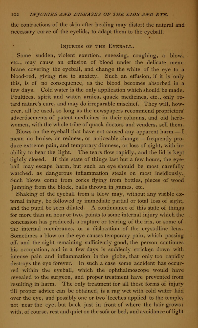 the contractions of the skin after healing may distort the natural and necessary curve of the eyelids, to adapt them to the eyeball. Injuries of the Eyeball. Some sudden, violent exertion, sneezing, coughing, a blow, etc., may cause an effusion of blood under the delicate mem- brane covering the eyeball, and change the white of the eye to a blood-red, giving rise to anxiety. Such an effusion, if it is only this, is of no consequence, as the blood becomes absorbed in a few days. Cold water is the only application which should be made. Poultices, spirit and water, arnica, quack medicines, etc., only re- tard nature's cure, and may do irreparable mischief. They will, how- ever, all be used, so long as the newspapers recommend proprietors' advertisements of patent medicines in their columns, and old herb- women, with the whole tribe of quack doctors and venders, sell them. Blows on the eyeball that have not caused any apparent harm — I mean no bruise, or redness, or noticeable change — frequently pro- duce extreme pain, and temporary dimness, or loss of sight, with in- ability to bear the light. The tears flow rapidly, and the lid is kept tightly closed. If this state of things last but a few hours, the eye- ball may escape harm, but such an eye should be most carefully watched, as dangerous inflammation steals on most insidiously. Such blows come from corks flying from bottles, pieces of wood jumping from the block, balls thrown in games, etc. Shaking of the eyeball from a blow may, without any visible ex- ternal injury, be followed by immediate partial or total loss of sight, and the pupil be seen dilated. A continuance of this state of things for more than an hour or two, points to some internal injury which the concussion has produced, a rupture or tearing of the iris, or some of the internal membranes, or a dislocation of the crystalline lens. Sometimes a blow on the eye causes temporary pain, which passing off, and the sight remaining sufficiently good, the person continues his occupation, and in a few days is suddenly stricken down with intense pain and inflammation in the globe, that only too rapidly destroys the eye forever. In such a case some accident has occur- red within the eyeball, which the ophthalmoscope would have revealed to the surgeon, and proper treatment have prevented from resulting in harm. The only treatment for all these forms of injury till proper advice can be obtained, is a rag wet with cold water laid over the eye, and possibly one or two leeches applied to the temple, not near the eye, but back just in front of where the hair grows; with, of course, rest and quiet on the sofa or bed, and avoidance of light