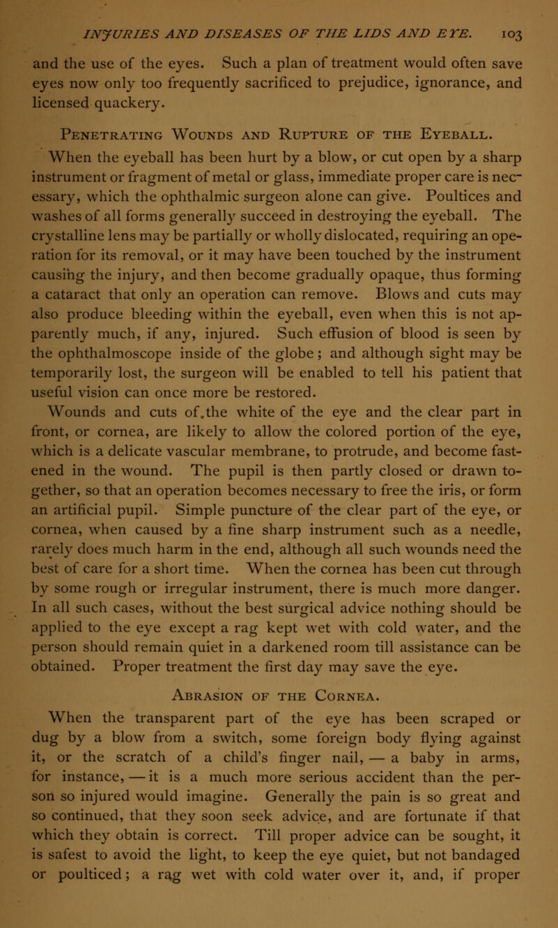 and the use of the eyes. Such a plan of treatment would often save eyes now only too frequently sacrificed to prejudice, ignorance, and licensed quackery. Penetrating Wounds and Rupture of the Eyeball. When the eyeball has been hurt by a blow, or cut open by a sharp instrument or fragment of metal or glass, immediate proper care is nec- essary, which the ophthalmic surgeon alone can give. Poultices and washes of all forms generally succeed in destroying the eyeball. The crystalline lens may be partially or wholly dislocated, requiring an ope- ration for its removal, or it may have been touched by the instrument causing the injury, and then become gradually opaque, thus forming a cataract that only an operation can remove. Blows and cuts may also produce bleeding within the eyeball, even when this is not ap- parently much, if any, injured. Such effusion of blood is seen by the ophthalmoscope inside of the globe; and although sight may be temporarily lost, the surgeon will be enabled to tell his patient that useful vision can once more be restored. Wounds and cuts of.the white of the eye and the clear part in front, or cornea, are likely to allow the colored portion of the eye, which is a delicate vascular membrane, to protrude, and become fast- ened in the wound. The pupil is then partly closed or drawn to- gether, so that an operation becomes necessary to free the iris, or form an artificial pupil. Simple puncture of the clear part of the eye, or cornea, when caused b}^ a fine sharp instrument such as a needle, rarely does much harm in the end, although all such wounds need the best of care for a short time. When the cornea has been cut through by some rough or irregular instrument, there is much more danger. In all such cases, without the best surgical advice nothing should be applied to the eye except a rag kept wet with cold water, and the person should remain quiet in a darkened room till assistance can be obtained. Proper treatment the first day may save the eye. Abrasion of the Cornea. When the transparent part of the eye has been scraped or dug by a blow from a switch, some foreign body flying against it, or the scratch of a child's finger nail, — a baby in arms, for instance,—it is a much more serious accident than the per- son so injured would imagine. Generally the pain is so great and so continued, that they soon seek advice, and are fortunate if that which they obtain is correct. Till proper advice can be sought, it is safest to avoid the light, to keep the eye quiet, but not bandaged or poulticed; a rag wet with cold water over it, and, if proper