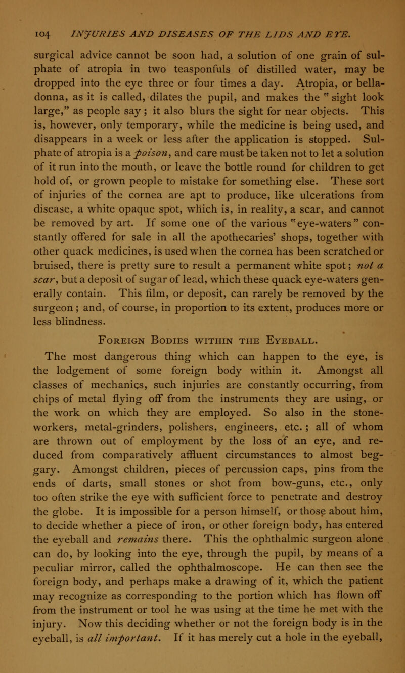 surgical advice cannot be soon had, a solution of one grain of sul- phate of atropia in two teasponfuls of distilled water, may be dropped into the eye three or four times a day. Atropia, or bella- donna, as it is called, dilates the pupil, and makes the sight look large, as people say ; it also blurs the sight for near objects. This is, however, only temporary, while the medicine is being used, and disappears in a week or less after the application is stopped. Sul- phate of atropia is a poison, and care must be taken not to let a solution of it run into the mouth, or leave the bottle round for children to get hold of, or grown people to mistake for something else. These sort of injuries of the cornea are apt to produce, like ulcerations from disease, a white opaque spot, which is, in reality, a scar, and cannot be removed by art. If some one of the various eye-waters con- stantly offered for sale in all the apothecaries' shops, together with other quack medicines, is used when the cornea has been scratched or bruised, there is pretty sure to result a permanent white spot; not a scar, but a deposit of sugar of lead, which these quack eye-waters gen- erally contain. This film, or deposit, can rarely be removed by the surgeon; and, of course, in proportion to its extent, produces more or less blindness. Foreign Bodies within the Eyeball. The most dangerous thing which can happen to the eye, is the lodgement of some foreign body within it. Amongst all classes of mechanics, such injuries are constantly occurring, from chips of metal flying off from the instruments they are using, or the work on which they are employed. So also in the stone- workers, metal-grinders, polishers, engineers, etc.; all of whom are thrown out of employment by the loss of an eye, and re- duced from comparatively affluent circumstances to almost beg- gary. Amongst children, pieces of percussion caps, pins from the ends of darts, small stones or shot from bow-guns, etc., only too often strike the eye with sufficient force to penetrate and destroy the globe. It is impossible for a person himself, or those about him, to decide whether a piece of iron, or other foreign body, has entered the eyeball and remains there. This the ophthalmic surgeon alone can do, by looking into the eye, through the pupil, by means of a peculiar mirror, called the ophthalmoscope. He can then see the foreign body, and perhaps make a drawing of it, which the patient may recognize as corresponding to the portion which has flown off from the instrument or tool he was using at the time he met with the injury. Now this deciding whether or not the foreign body is in the eyeball, is all important. If it has merely cut a hole in the eyeball,