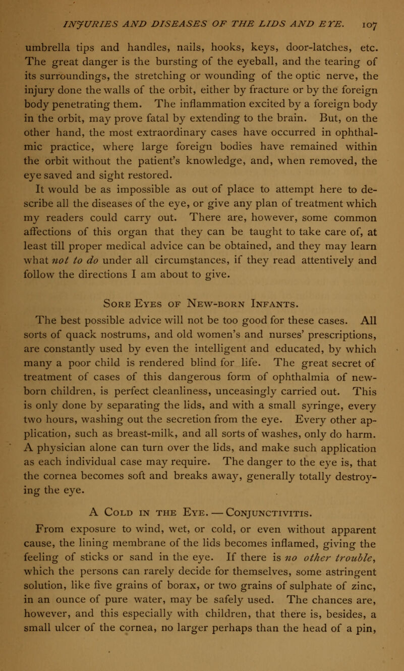 umbrella tips and handles, nails, hooks, keys, door-latches, etc. The great danger is the bursting of the eyeball, and the tearing of its surroundings, the stretching or wounding of the optic nerve, the injury done the walls of the orbit, either by fracture or by the foreign body penetrating them. The inflammation excited by a foreign body in the orbit, may prove fatal by extending to the brain. But, on the other hand, the most extraordinary cases have occurred in ophthal- mic practice, where large foreign bodies have remained within the orbit without the patient's knowledge, and, when removed, the eye saved and sight restored. It would be as impossible as out of place to attempt here to de- scribe all the diseases of the eye, or give any plan of treatment which my readers could carry out. There are, however, some common affections of this organ that they can be taught to take care of, at least till proper medical advice can be obtained, and they may learn what not to do under all circumstances, if they read attentively and follow the directions I am about to give. Sore Eyes of New-born Infants. The best possible advice will not be too good for these cases. All sorts of quack nostrums, and old women's and nurses' prescriptions, are constantly used by even the intelligent and educated, by which many a poor child is rendered blind for life. The great secret of treatment of cases of this dangerous form of ophthalmia of new- born children, is perfect cleanliness, unceasingly carried out. This is only done by separating the lids, and with a small syringe, every two hours, washing out the secretion from the eye. Every other ap- plication, such as breast-milk, and all sorts of washes, only do harm. A physician alone can turn over the lids, and make such application as each individual case may require. The danger to the eye is, that the cornea becomes soft and breaks away, generally totally destro}r- ing the eye. A Cold in the Eye. — Conjunctivitis. From exposure to wind, wet, or cold, or even without apparent cause, the lining membrane of the lids becomes inflamed, giving the feeling of sticks or sand in the eye. If there is no other trouble, which the persons can rarely decide for themselves, some astringent solution, like five grains of borax, or two grains of sulphate of zinc, in an ounce of pure water, may be safely used. The chances are, however, and this especially with children, that there is, besides, a small ulcer of the cornea, no larger perhaps than the head of a pin,