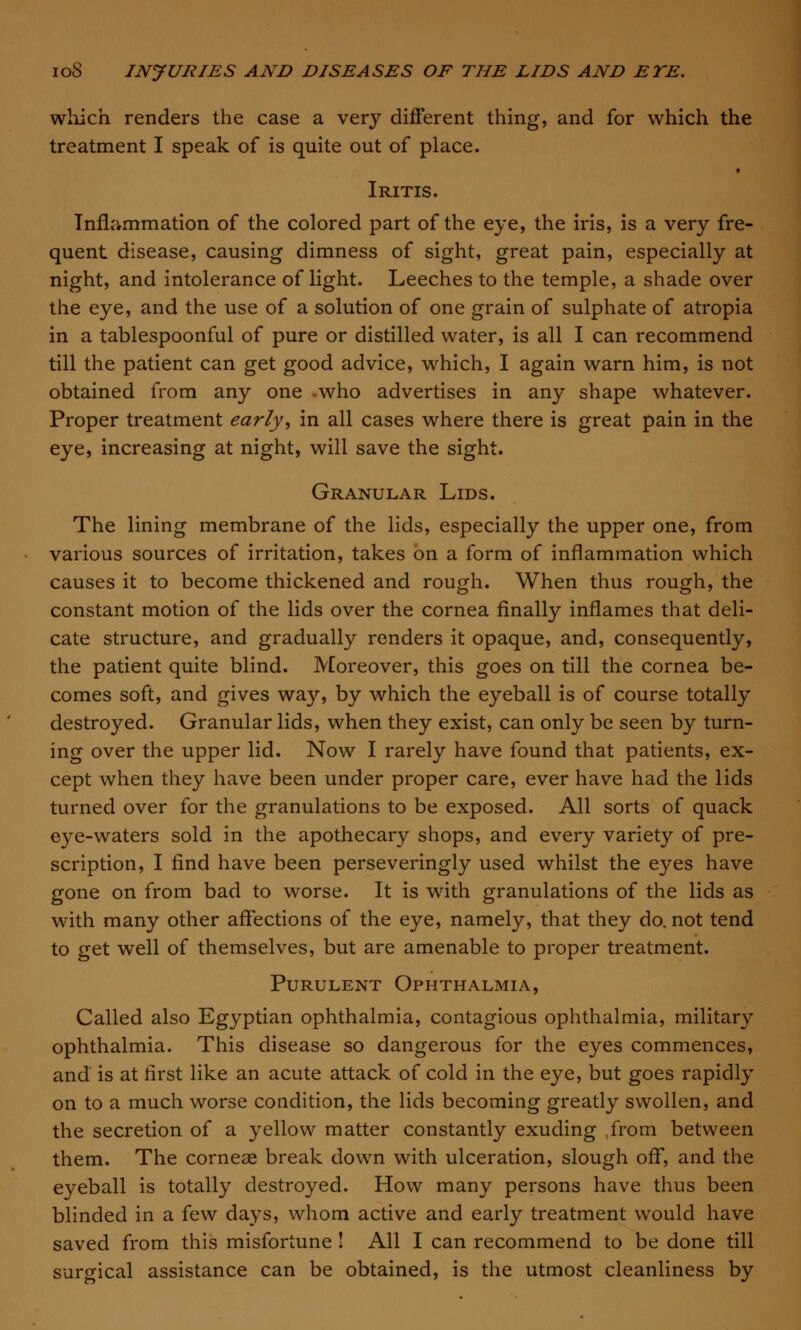 which renders the case a very different thing, and for which the treatment I speak of is quite out of place. Iritis. Inflammation of the colored part of the eye, the iris, is a very fre- quent disease, causing dimness of sight, great pain, especially at night, and intolerance of light. Leeches to the temple, a shade over the eye, and the use of a solution of one grain of sulphate of atropia in a tablespoonful of pure or distilled water, is all I can recommend till the patient can get good advice, which, I again warn him, is not obtained from any one -who advertises in any shape whatever. Proper treatment early, in all cases where there is great pain in the eye, increasing at night, will save the sight. Granular Lids. The lining membrane of the lids, especially the upper one, from various sources of irritation, takes on a form of inflammation which causes it to become thickened and rough. When thus rough, the constant motion of the lids over the cornea finally inflames that deli- cate structure, and gradually renders it opaque, and, consequently, the patient quite blind. Moreover, this goes on till the cornea be- comes soft, and gives way, by which the eyeball is of course totally destroyed. Granular lids, when they exist, can only be seen by turn- ing over the upper lid. Now I rarely have found that patients, ex- cept when they have been under proper care, ever have had the lids turned over for the granulations to be exposed. All sorts of quack eye-waters sold in the apothecary shops, and every variety of pre- scription, I find have been perseveringly used whilst the eyes have gone on from bad to worse. It is with granulations of the lids as with many other affections of the eye, namely, that they do. not tend to get well of themselves, but are amenable to proper treatment. Purulent Ophthalmia, Called also Egyptian ophthalmia, contagious ophthalmia, military ophthalmia. This disease so dangerous for the eyes commences, and is at first like an acute attack of cold in the eye, but goes rapidly on to a much worse condition, the lids becoming greatly swollen, and the secretion of a yellow matter constantly exuding from between them. The corneas break down with ulceration, slough off, and the eyeball is totally destroyed. How many persons have thus been blinded in a few days, whom active and early treatment would have saved from this misfortune ! All I can recommend to be done till surgical assistance can be obtained, is the utmost cleanliness by