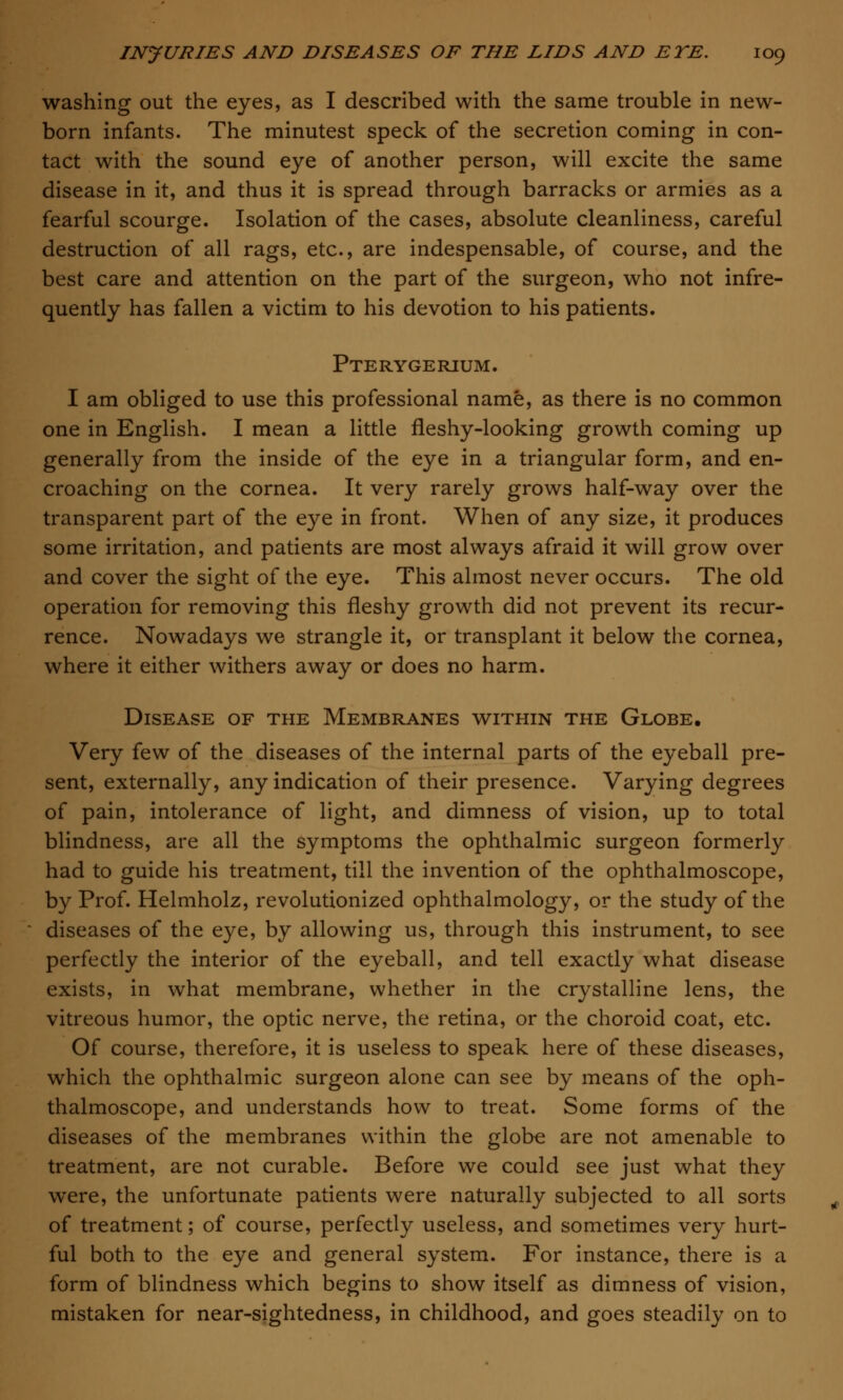 washing out the eyes, as I described with the same trouble in new- born infants. The minutest speck of the secretion coming in con- tact with the sound eye of another person, will excite the same disease in it, and thus it is spread through barracks or armies as a fearful scourge. Isolation of the cases, absolute cleanliness, careful destruction of all rags, etc., are indespensable, of course, and the best care and attention on the part of the surgeon, who not infre- quently has fallen a victim to his devotion to his patients. Pterygerium. I am obliged to use this professional name, as there is no common one in English. I mean a little fleshy-looking growth coming up generally from the inside of the eye in a triangular form, and en- croaching on the cornea. It very rarely grows half-way over the transparent part of the eye in front. When of any size, it produces some irritation, and patients are most always afraid it will grow over and cover the sight of the eye. This almost never occurs. The old operation for removing this fleshy growth did not prevent its recur- rence. Nowadays we strangle it, or transplant it below the cornea, where it either withers away or does no harm. Disease of the Membranes within the Globe, Very few of the diseases of the internal parts of the eyeball pre- sent, externally, any indication of their presence. Varying degrees of pain, intolerance of light, and dimness of vision, up to total blindness, are all the symptoms the ophthalmic surgeon formerly had to guide his treatment, till the invention of the ophthalmoscope, by Prof. Helmholz, revolutionized ophthalmology, or the study of the diseases of the eye, by allowing us, through this instrument, to see perfectly the interior of the eyeball, and tell exactly what disease exists, in what membrane, whether in the crystalline lens, the vitreous humor, the optic nerve, the retina, or the choroid coat, etc. Of course, therefore, it is useless to speak here of these diseases, which the ophthalmic surgeon alone can see by means of the oph- thalmoscope, and understands how to treat. Some forms of the diseases of the membranes within the globe are not amenable to treatment, are not curable. Before we could see just what they were, the unfortunate patients were naturally subjected to all sorts of treatment; of course, perfectly useless, and sometimes very hurt- ful both to the eye and general system. For instance, there is a form of blindness which begins to show itself as dimness of vision, mistaken for near-sightedness, in childhood, and goes steadily on to