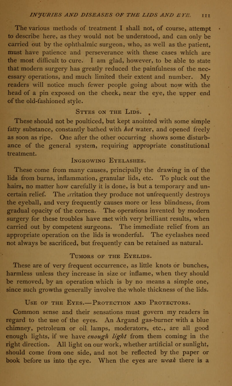 The various methods of treatment I shall not, of course, attempt to describe here, as they would not be understood, and can only be carried out by the ophthalmic surgeon, who, as well as the patient, must have patience and perseverance with these cases which are the most difficult to cure. I am glad, however, to be able to state that modern surgery has greatly reduced the painfulness of the nec- essary operations, and much limited their extent and number. My readers will notice much fewer people going about now with the head of a pin exposed on the cheek, near the eye, the upper end of the old-fashioned style. Styes on the Lids. , These should not be poulticed, but kept anointed with some simple fatty substance, constantly bathed with hot water, and opened freely as soon as ripe. One after the other occurring shows some disturb- ance of the general system, requiring appropriate constitutional treatment. Ingrowing Eyelashes. These come from many causes, principally the drawing in of the lids from burns, inflammation, granular lids, etc. To pluck out the hairs, no matter how carefully it is done, is but a temporary and un- certain relief. The irritation they produce not unfrequently destroys the eyeball, and very frequently causes more or less blindness, from gradual opacity of the cornea. The operations invented by modern surgery for these troubles have met with very brilliant results, when carried out by competent surgeons. The immediate relief from an appropriate operation on the lids is wonderful. The eyelashes need not always be sacrificed, but frequently can be retained as natural. Tumors of the Eyelids. These are of very frequent occurrence, as little knots or bunches, harmless unless they increase in size or inflame, when they should be removed, by an operation which is by no means a simple one, since such growths generally involve the whole thickness of the lids. Use of the Eyes.—Protection and Protectors. Common sense and their sensations must govern my readers in regard to the use of the eyes. An Argand gas-burner with a blue chimney, petroleum or oil lamps, moderators, etc., are all good enough lights, if we have enough light from them coming in the right direction. All light on our work, whether artificial or sunlight, should come from one side, and not be reflected by the paper or book before us into the eye. When the eyes are weak there is a