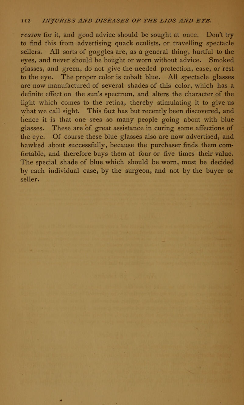 reason for it, and good advice should be sought at once. Don't try to find this from advertising quack oculists, or travelling spectacle sellers. All sorts of goggles are, as a general thing, hurtful to the eyes, and never should be bought or worn without advice. Smoked glasses, and green, do not give the needed protection, ease, or rest to the eye. The proper color is cobalt blue. All spectacle glasses are now manufactured of several shades of this color, which has a definite effect on the sun's spectrum, and alters the character of the light which comes to the retina, thereby stimulating it to give us what we call sight. This fact has but recently been discovered, and hence it is that one sees so many people going about with blue glasses. These are of great assistance in curing some affections of the eye. Of. course these blue glasses also are now advertised, and hawked about successfully, because the purchaser finds them com- fortable, and therefore buys them at four or ^.wq times their value. The special shade of blue which should be worn, must be decided by each individual case, by the surgeon, and not by the buyer 01 seller.