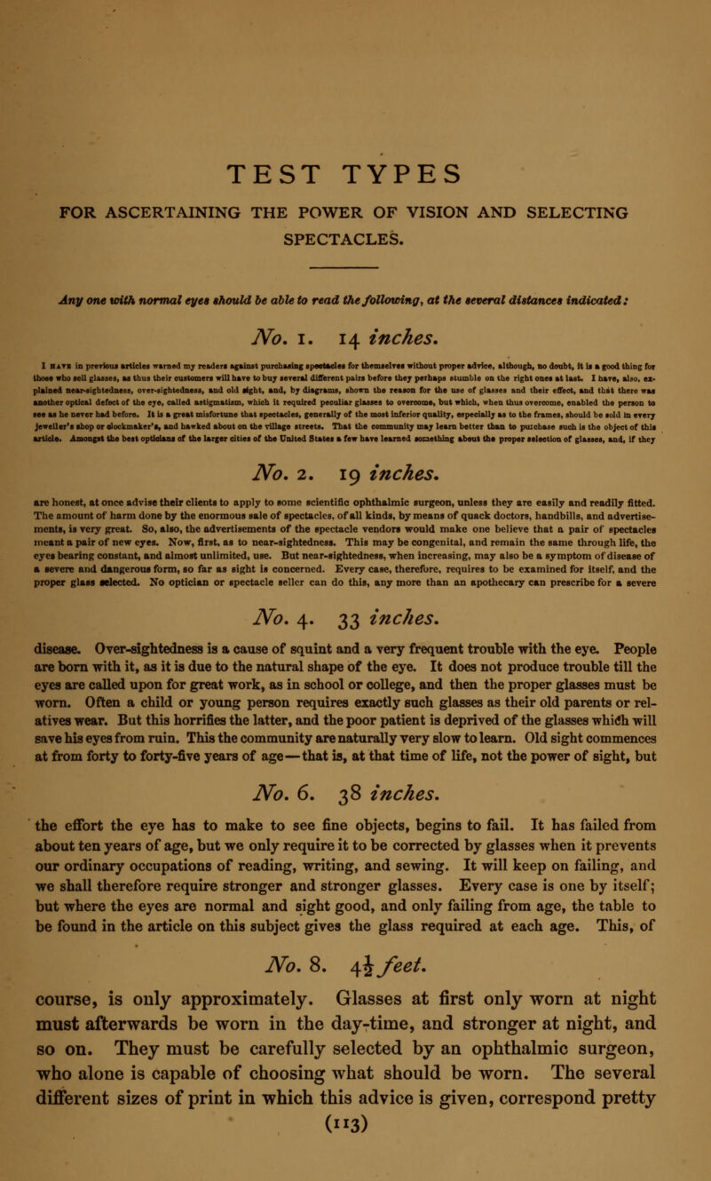 FOR ASCERTAINING THE POWER OF VISION AND SELECTING SPECTACLES. Any one with normal eyes should be able to read the following, at the several distances indicated: No. I. 14 inches. I hati in previous articles warned my reader! against purchasing spectacles for themselves without proper advice, although, no doubt, it If » good thing for those who sell glasses, as thus their customers will hare to buy several different pairs before they perhaps stumble on the right ones at last. I hare, also, ex- plained near-sightedness, over-sightedness, and old sight, and, by diagrams, shown the reason for the use of glasses and their effect, and that there was another optical defect of the eye, called astigmatism, which it required peouliar glasses to overcome, but which, when thus overcome, enabled the person to see as he never had before. It is a great misfortune that spectacles, generally of the most inferior quality, especially as to the frames, should be sold m every jeweller's shop or olockmaker's, and hawked about on the village streets. That the community may leam better than to puxchase such is the object of this article. Amongst the best opticians of the larger cities of the United States • few have learned something about the proper selection of glasses, and, if they No. 2. 19 inches. are honest, at once advise their clients to apply to some scientific ophthalmic surgeon, unless they are easily and readily fitted. The amount of harm done by the enormous sale of spectacles, of all kinds, by means of quack doctors, handbills, and advertise- ments, is very great. So, also, the advertisements of the spectacle vendors would make one believe that a pair of spectacles meant a pair of new eyes. Now, first, as to near-sightedness. This may be congenital, and remain the same through life, the eyes bearing constant, and almost unlimited, use. But near-sightedness, when increasing, may also be a symptom of disease of a severe and dangerous form, so far as sight is concerned. Every case, therefore, requires to be examined for itself, and the proper glass selected. No optician or spectacle seller can do this, any more than an apothecary can prescribe for a severe No. 4. 33 inches. disease. Over-sightedness is a cause of squint and a very frequent trouble with the eye. People are born with it, as it is due to the natural shape of the eye. It does not produce trouble till the eyes are called upon for great work, as in school or college, and then the proper glasses must be worn. Often a child or young person requires exactly such glasses as their old parents or rel- atives wear. But this horrifies the latter, and the poor patient is deprived of the glasses which will save his eyes from ruin. This the community are naturally very slow to learn. Old sight commences at from forty to forty-five years of age—that is, at that time of life, not the power of sight, but No. 6. 38 inches. the effort the eye has to make to see fine objects, begins to fail. It has failed from about ten years of age, but we only require it to be corrected by glasses when it prevents our ordinary occupations of reading, writing, and sewing. It will keep on failing, and we shall therefore require stronger and stronger glasses. Every case is one by itself; but where the eyes are normal and sight good, and only failing from age, the table to be found in the article on this subject gives the glass required at each age. This, of No. 8. \\feet. course, is only approximately. Glasses at first only worn at night must afterwards be worn in the day-time, and stronger at night, and so on. They must be carefully selected by an ophthalmic surgeon, who alone is capable of choosing what should be worn. The several different sizes of print in which this advice is given, correspond pretty (»3)