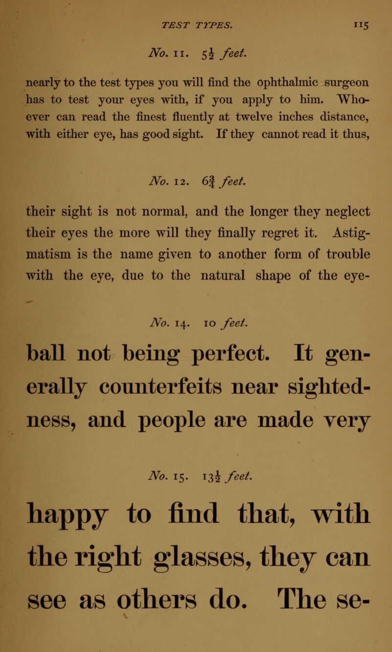 No. ii. 5^ feet. nearly to the test types you will find the ophthalmic surgeon has to test your eyes with, if you apply to him. Who- ever can read the finest fluently at twelve inches distance, with either eye, has good sight. If they cannot read it thus, No. 12. 6§ feet. their sight is not normal, and the longer they neglect their eyes the more will they finally regret it. Astig- matism is the name given to another form of trouble with the eye, due to the natural shape of the eye- No. 14. 10 feet. ball not being perfect. It gen- erally counterfeits near sighted- ness, and people are made very No. 15. i3i feet. happy to find that, with the right glasses, they can see as others do. The se-