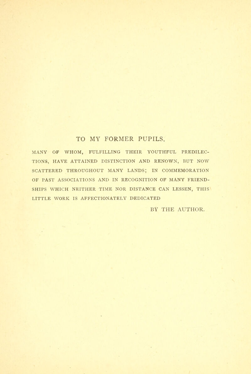 TO MY FORMER PUPILS, MANY OF WHOM, FULFILLING THEIR YOUTHFUL PREDILEC- TIONS, HAVE ATTAINED DISTINCTION AND RENOWN, BUT NOW SCATTERED THROUGHOUT MANY LANDS; IN COMMEMORATION OF PAST ASSOCIATIONS AND IN RECOGNITION OF MANY FRIEND- SHIPS WHICH NEITHER TIME NOR DISTANCE CAN LESSEN, THIS LITTLE WORK IS AFFECTIONATELY DEDICATED BY THE AUTHOR.