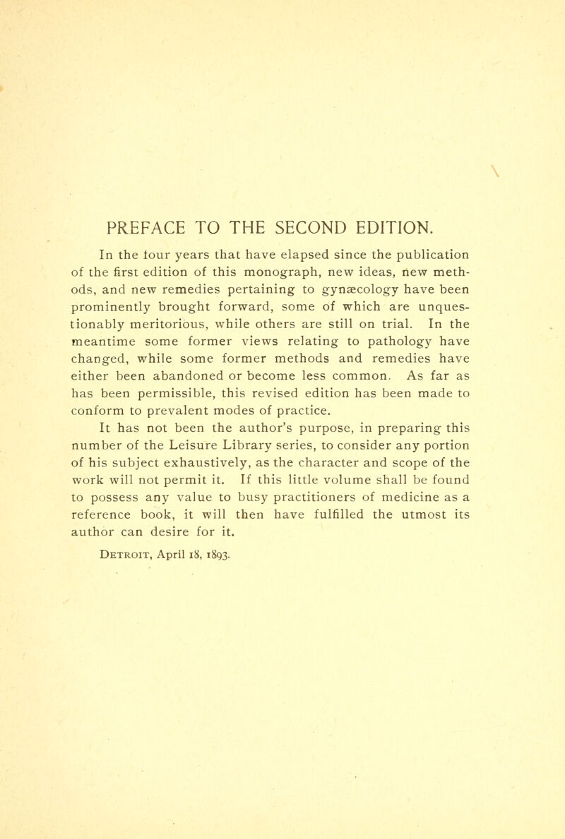 In the four years that have elapsed since the publication of the first edition of this monograph, new ideas, new meth- ods, and new remedies pertaining to gynaecology have been prominently brought forward, some of which are unques- tionably meritorious, while others are still on trial. In the meantime some former views relating to pathology have changed, while some former methods and remedies have either been abandoned or become less common. As far as has been permissible, this revised edition has been made to conform to prevalent modes of practice. It has not been the author's purpose, in preparing this number of the Leisure Library series, to consider any portion of his subject exhaustively, as the character and scope of the work will not permit it. If this little volume shall be found to possess any value to busy practitioners of medicine as a reference book, it will then have fulfilled the utmost its author can desire for it.