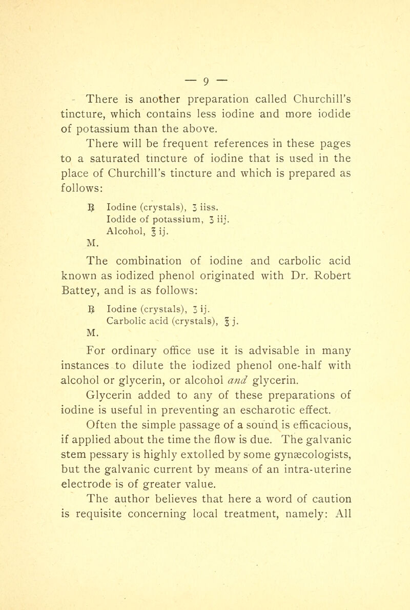 There is another preparation called Churchill's tincture, which contains less iodine and more iodide of potassium than the above. There will be frequent references in these pages to a saturated tincture of iodine that is used in the place of Churchill's tincture and which is prepared as follows: 5 Iodine (crystals), 3 iiss. Iodide of potassium, 3 iij- Alcohol, § ij. M. The combination of iodine and carbolic acid known as iodized phenol originated with Dr. Robert Battey, and is as follows: J* Iodine (crystals), 3 ij- Carbolic acid (crystals), § j. M. For ordinary office use it is advisable in many instances to dilute the iodized phenol one-half with alcohol or glycerin, or alcohol and glycerin. Glycerin added to any of these preparations of iodine is useful in preventing an escharotic effect. Often the simple passage of a sound is efficacious, if applied about the time the flow is due. The galvanic stem pessary is highly extolled by some gynaecologists, but the galvanic current by means of an intra-uterine electrode is of greater value. The author believes that here a word of caution is requisite concerning local treatment, namely: All