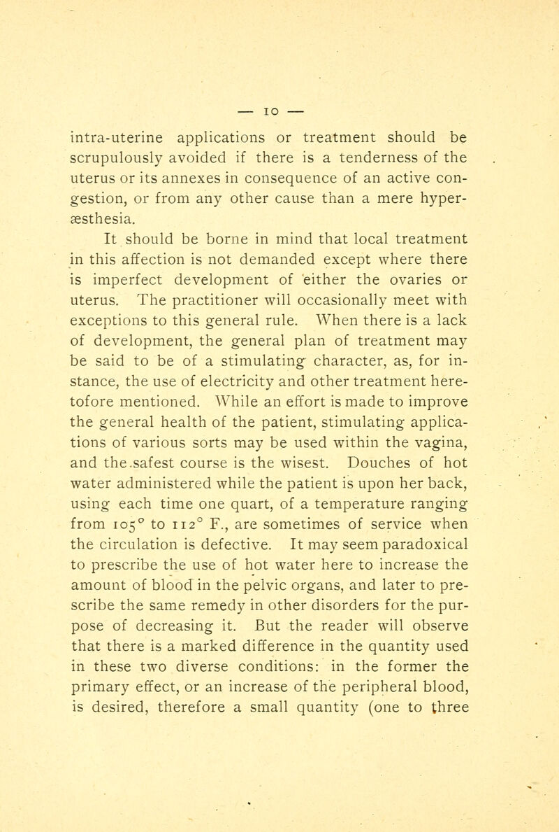 intra-uterine applications or treatment should be scrupulously avoided if there is a tenderness of the uterus or its annexes in consequence of an active con- gestion, or from any other cause than a mere hyper- sesthesia. It should be borne in mind that local treatment in this affection is not demanded except where there is imperfect development of either the ovaries or uterus. The practitioner will occasionally meet with exceptions to this general rule. When there is a lack of development, the general plan of treatment may be said to be of a stimulating character, as, for in- stance, the use of electricity and other treatment here- tofore mentioned. While an effort is made to improve the general health of the patient, stimulating applica- tions of various sorts may be used within the vagina, and the.safest course is the wisest. Douches of hot water administered while the patient is upon her back, using each time one quart, of a temperature ranging from 105° to 1120 F., are sometimes of service when the circulation is defective. It may seem paradoxical to prescribe the use of hot water here to increase the amount of blood in the pelvic organs, and later to pre- scribe the same remedy in other disorders for the pur- pose of decreasing it. But the reader will observe that there is a marked difference in the quantity used in these two diverse conditions: in the former the primary effect, or an increase of the peripheral blood, is desired, therefore a small quantity (one to three