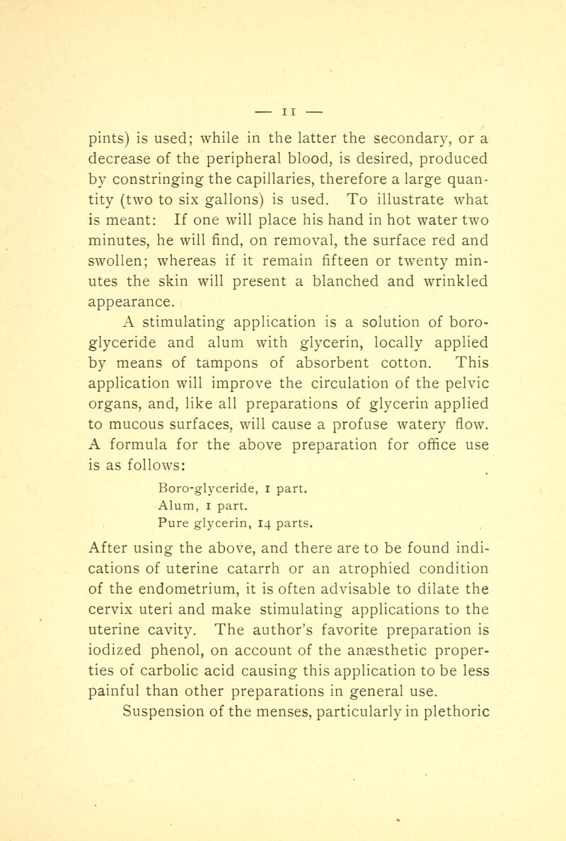 pints) is used; while in the latter the secondary, or a decrease of the peripheral blood, is desired, produced by constringing the capillaries, therefore a large quan- tity (two to six gallons) is used. To illustrate what is meant: If one will place his hand in hot water two minutes, he will find, on removal, the surface red and swollen; whereas if it remain fifteen or twenty min- utes the skin will present a blanched and wrinkled appearance. A stimulating application is a solution of boro- glyceride and alum with glycerin, locally applied by means of tampons of absorbent cotton. This application will improve the circulation of the pelvic organs, and, like all preparations of glycerin applied to mucous surfaces, will cause a profuse watery flow. A formula for the above preparation for office use is as follows: Boro-glyceride, I part. Alum, i part. Pure glycerin, 14 parts. After using the above, and there are to be found indi- cations of uterine catarrh or an atrophied condition of the endometrium, it is often advisable to dilate the cervix uteri and make stimulating applications to the uterine cavity. The author's favorite preparation is iodized phenol, on account of the anaesthetic proper- ties of carbolic acid causing this application to be less painful than other preparations in general use. Suspension of the menses, particularly in plethoric