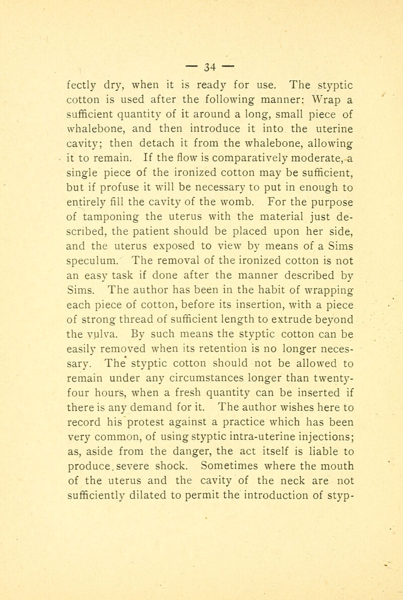 fectly dry, when it is ready for use. The styptic cotton is used after the following manner: Wrap a sufficient quantity of it around a long, small piece of whalebone, and then introduce it into the uterine cavity; then detach it from the whalebone, allowing it to remain. If the flow is comparatively moderate, a single piece of the ironized cotton may be sufficient, but if profuse it will be necessary to put in enough to entirely fill the cavity of the womb. For the purpose of tamponing the uterus with the material just de- scribed, the patient should be placed upon her side, and the uterus exposed to view by means of a Sims speculum. The removal of the ironized cotton is not an easy task if done after the manner described by Sims. The author has been in the habit of wrapping each piece of cotton, before its insertion, with a piece of strong thread of sufficient length to extrude beyond the vulva. By such means the styptic cotton can be easily removed when its retention is no longer neces- sary. The styptic cotton should not be allowed to remain under any circumstances longer than twenty- four hours, when a fresh quantity can be inserted if there is any demand for it. The author wishes here to record his protest against a practice which has been very common, of using styptic intra-uterine injections; as, aside from the danger, the act itself is liable to produce.severe shock. Sometimes where the mouth of the uterus and the cavity of the neck are not sufficiently dilated to permit the introduction of styp-