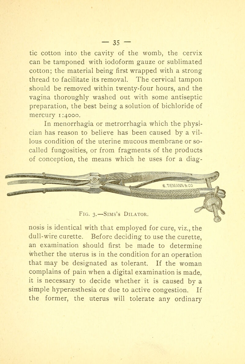 tic cotton into the cavity of the womb, the cervix can be tamponed with iodoform gauze or sublimated cotton; the material being first wrapped with a strong thread to facilitate its removal. The cervical tampon should be removed within twenty-four hours, and the vagina thoroughly washed out with some antiseptic preparation, the best being a solution of bichloride of mercury i :400c. In menorrhagia or metrorrhagia which the physi- cian has reason to believe has been caused by a vil- lous condition of the uterine mucous membrane or so- called fungosities, or from fragments of the products of conception, the means which he uses for a diag- Fig. 3.—Sims's Dilator. nosis is identical with that employed for cure, viz., the dull-wire curette. Before deciding to use the curette, an examination should first be made to determine whether the uterus is in the condition for an operation that may be designated as tolerant. If the woman complains of pain when a digital examination is made, it is necessary to decide whether it is caused by a simple hyperesthesia or due to active congestion. If the former, the uterus will tolerate any ordinary