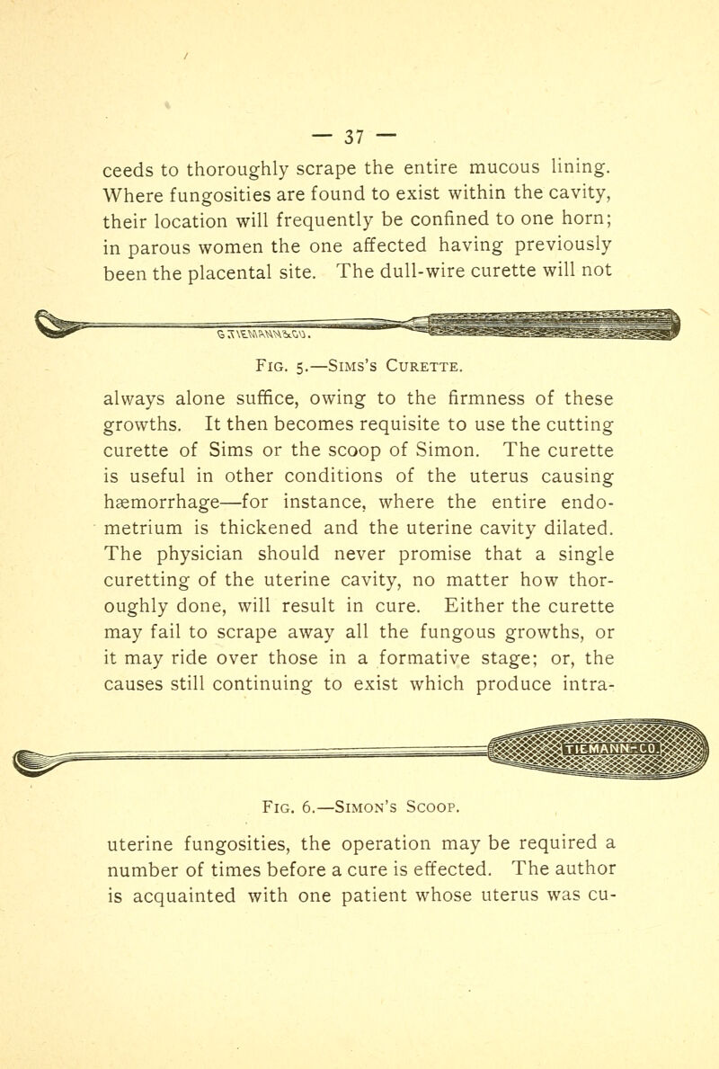 ceeds to thoroughly scrape the entire mucous lining. Where fungosities are found to exist within the cavity, their location will frequently be confined to one horn; in parous women the one affected having previously been the placental site. The dull-wire curette will not Fig. 5.—Sims's Curette. always alone suffice, owing to the firmness of these growths. It then becomes requisite to use the cutting curette of Sims or the scoop of Simon. The curette is useful in other conditions of the uterus causing haemorrhage—for instance, where the entire endo- metrium is thickened and the uterine cavity dilated. The physician should never promise that a single curetting of the uterine cavity, no matter how thor- oughly done, will result in cure. Either the curette may fail to scrape away all the fungous growths, or it may ride over those in a formative stage; or, the causes still continuing to exist which produce intra- Fig. 6.—Simon's Scoop. uterine fungosities, the operation may be required a number of times before a cure is effected. The author is acquainted with one patient whose uterus was cu-