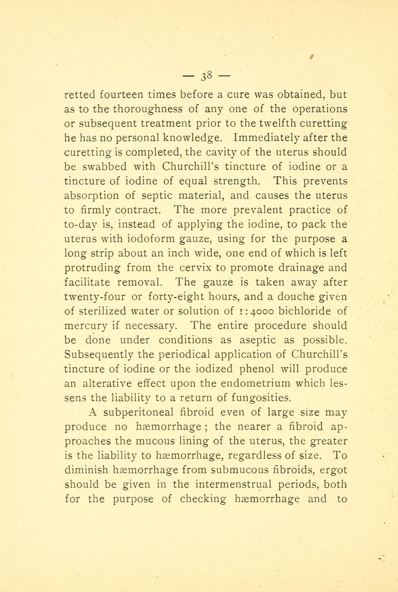 retted fourteen times before a cure was obtained, but as to the thoroughness of any one of the operations or subsequent treatment prior to the twelfth curetting he has no personal knowledge. Immediately after the curetting is completed, the cavity of the uterus should be swabbed with Churchill's tincture of iodine or a tincture of iodine of equal strength. This prevents absorption of septic material, and causes the uterus to firmly contract. The more prevalent practice of to-day is, instead of applying the iodine, to pack the uterus with iodoform gauze, using for the purpose a long strip about an inch wide, one end of which is left protruding from the cervix to promote drainage and facilitate removal. The gauze is taken away after twenty-four or forty-eight hours, and a douche given of sterilized water or solution of i: 4000 bichloride of mercury if necessary. The entire procedure should be done under conditions as aseptic as possible. Subsequently the periodical application of Churchill's tincture of iodine or the iodized phenol will produce an alterative effect upon the endometrium which les- sens the liability to a return of fungosities. A subperitoneal fibroid even of large size may produce no haemorrhage ; the nearer a fibroid ap- proaches the mucous lining of the uterus, the greater is the liability to haemorrhage, regardless of size. To diminish haemorrhage from submucous fibroids, ergot should be given in the intermenstrual periods, both for the purpose of checking haemorrhage and to