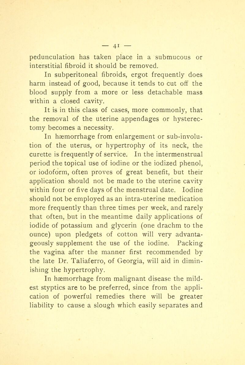 pedunculation has taken place in a submucous or interstitial fibroid it should be removed. In subperitoneal fibroids, ergot frequently does harm instead of good, because it tends to cut off the blood supply from a more or less detachable mass within a closed cavity. It is in this class of cases, more commonly, that the removal of the uterine appendages or hysterec- tomy becomes a necessity. In haemorrhage from enlargement or sub-involu- tion of the uterus, or hypertrophy of its neck, the curette is frequently of service. In the intermenstrual period the topical use of iodine or the iodized phenol, or iodoform, often proves of great benefit, but their application should not be made to the uterine cavity within four or five days of the menstrual date. Iodine should not be employed as an intra-uterine medication more frequently than three times per week, and rarely that often, but in the meantime daily applications of iodide of potassium and glycerin (one drachm to the ounce) upon pledgets of cotton will very advanta- geously supplement the use of the iodine. Packing the vagina after the manner first recommended by the late Dr. Taliaferro, of Georgia, will aid in dimin- ishing the hypertrophy. In haemorrhage from malignant disease the mild- est styptics are to be preferred, since from the appli- cation of powerful remedies there will be greater liability to cause a slough which easily separates and