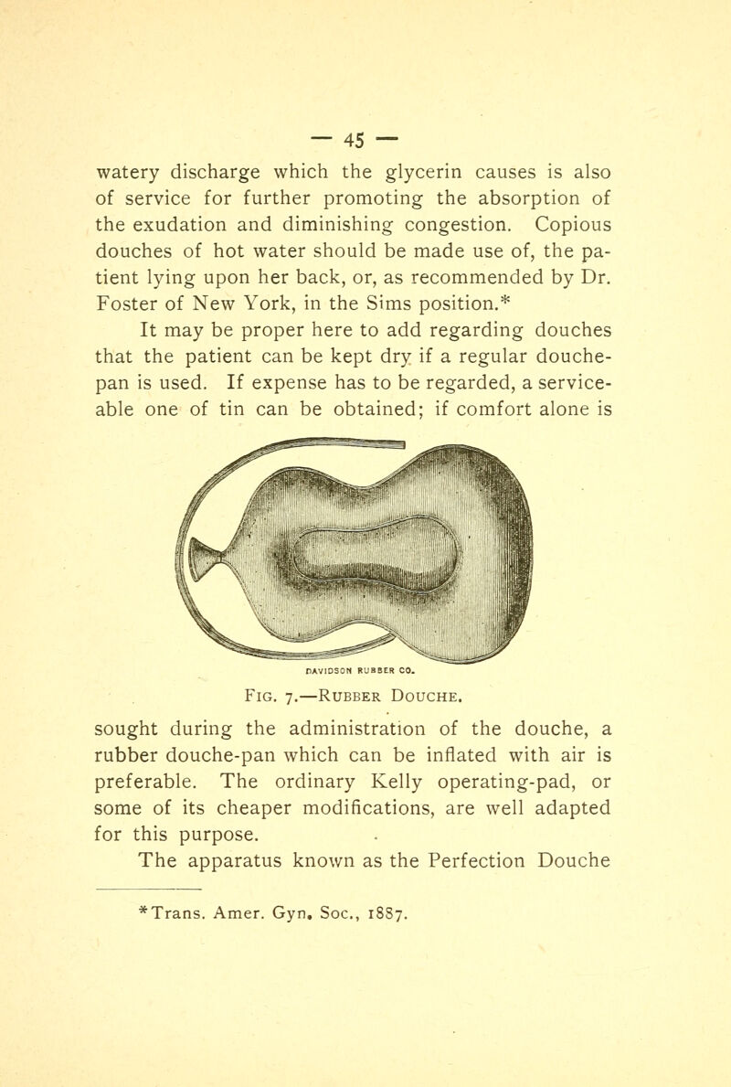 watery discharge which the glycerin causes is also of service for further promoting the absorption of the exudation and diminishing congestion. Copious douches of hot water should be made use of, the pa- tient lying upon her back, or, as recommended by Dr. Foster of New York, in the Sims position.* It may be proper here to add regarding douches that the patient can be kept dry if a regular douche- pan is used. If expense has to be regarded, a service- able one of tin can be obtained: if comfort alone is DAVIDSON RUBBER CO. Fig. 7.—Rubber Douche. sought during the administration of the douche, a rubber douche-pan which can be inflated with air is preferable. The ordinary Kelly operating-pad, or some of its cheaper modifications, are well adapted for this purpose. The apparatus known as the Perfection Douche Trans. Amer. Gyn. Soc, 18S7.