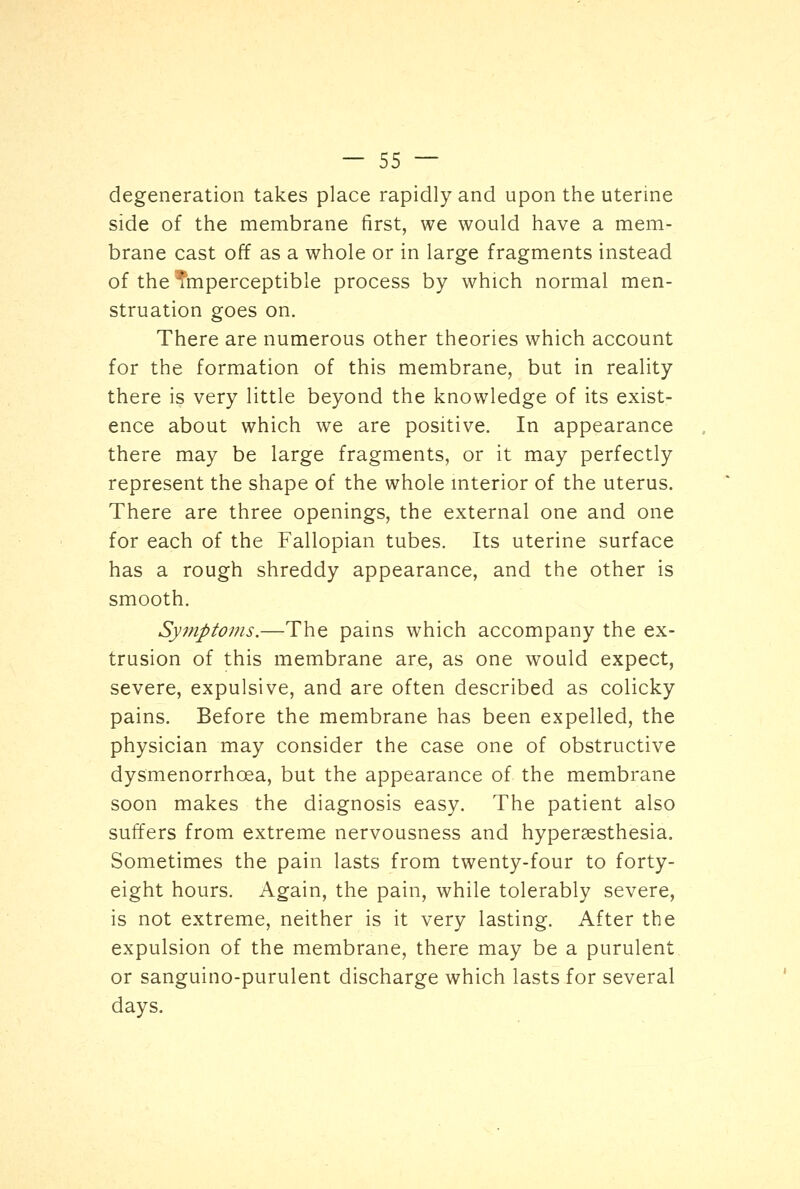 degeneration takes place rapidly and upon the uterine side of the membrane first, we would have a mem- brane cast off as a whole or in large fragments instead of the imperceptible process by which normal men- struation goes on. There are numerous other theories which account for the formation of this membrane, but in reality there is very little beyond the knowledge of its exist- ence about which we are positive. In appearance there may be large fragments, or it may perfectly represent the shape of the whole interior of the uterus. There are three openings, the external one and one for each of the Fallopian tubes. Its uterine surface has a rough shreddy appearance, and the other is smooth. Symptoms.—The pains which accompany the ex- trusion of this membrane are, as one would expect, severe, expulsive, and are often described as colicky pains. Before the membrane has been expelled, the physician may consider the case one of obstructive dysmenorrhea, but the appearance of the membrane soon makes the diagnosis easy. The patient also suffers from extreme nervousness and hyperesthesia. Sometimes the pain lasts from twenty-four to forty- eight hours. Again, the pain, while tolerably severe, is not extreme, neither is it very lasting. After the expulsion of the membrane, there may be a purulent or sanguino-purulent discharge which lasts for several days.
