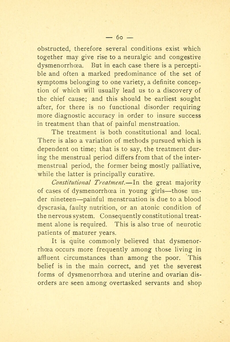 obstructed, therefore several conditions exist which together may give rise to a neuralgic and congestive dysmenorrhcea. But in each case there is a percepti- ble and often a marked predominance of the set of symptoms belonging to one variety, a definite concep- tion of which will usually lead us to a discovery of the chief cause; and this should be earliest sought after, for there is no functional disorder requiring more diagnostic accuracy in order to insure success in treatment than that of painful menstruation. The treatment is both constitutional and local. There is also a variation of methods pursued which is dependent on time; that is to say, the treatment dur- ing the menstrual period differs from that of the inter- menstrual period, the former being mostly palliative, while the latter is principally curative. Constitutio?ial Treatment.—In the great majority of cases of dysmenorrhcea in young girls—those un- der nineteen—painful menstruation is due to a blood dyscrasia, faulty nutrition, or an atonic condition of the nervous system. Consequently constitutional treat- ment alone is required. This is also true of neurotic patients of maturer years. It is quite commonly believed that dysmenor- rhcea occurs more frequently among those living in affluent circumstances than among the poor. This belief is in the main correct, and yet the severest forms of dysmenorrhcea and uterine and ovarian dis- orders are seen among overtasked servants and shop