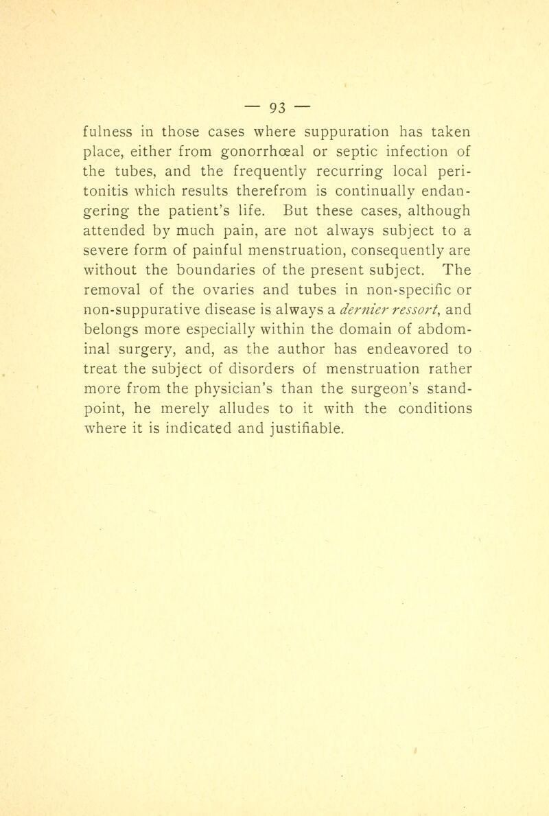 fulness in those cases where suppuration has taken place, either from gonorrhceal or septic infection of the tubes, and the frequently recurring local peri- tonitis which results therefrom is continually endan- gering the patient's life. But these cases, although attended by much pain, are not always subject to a severe form of painful menstruation, consequently are without the boundaries of the present subject. The removal of the ovaries and tubes in non-specific or non-suppurative disease is always a dernier ressort, and belongs more especially within the domain of abdom- inal surgery, and, as the author has endeavored to treat the subject of disorders of menstruation rather more from the physician's than the surgeon's stand- point, he merely alludes to it with the conditions where it is indicated and justifiable.