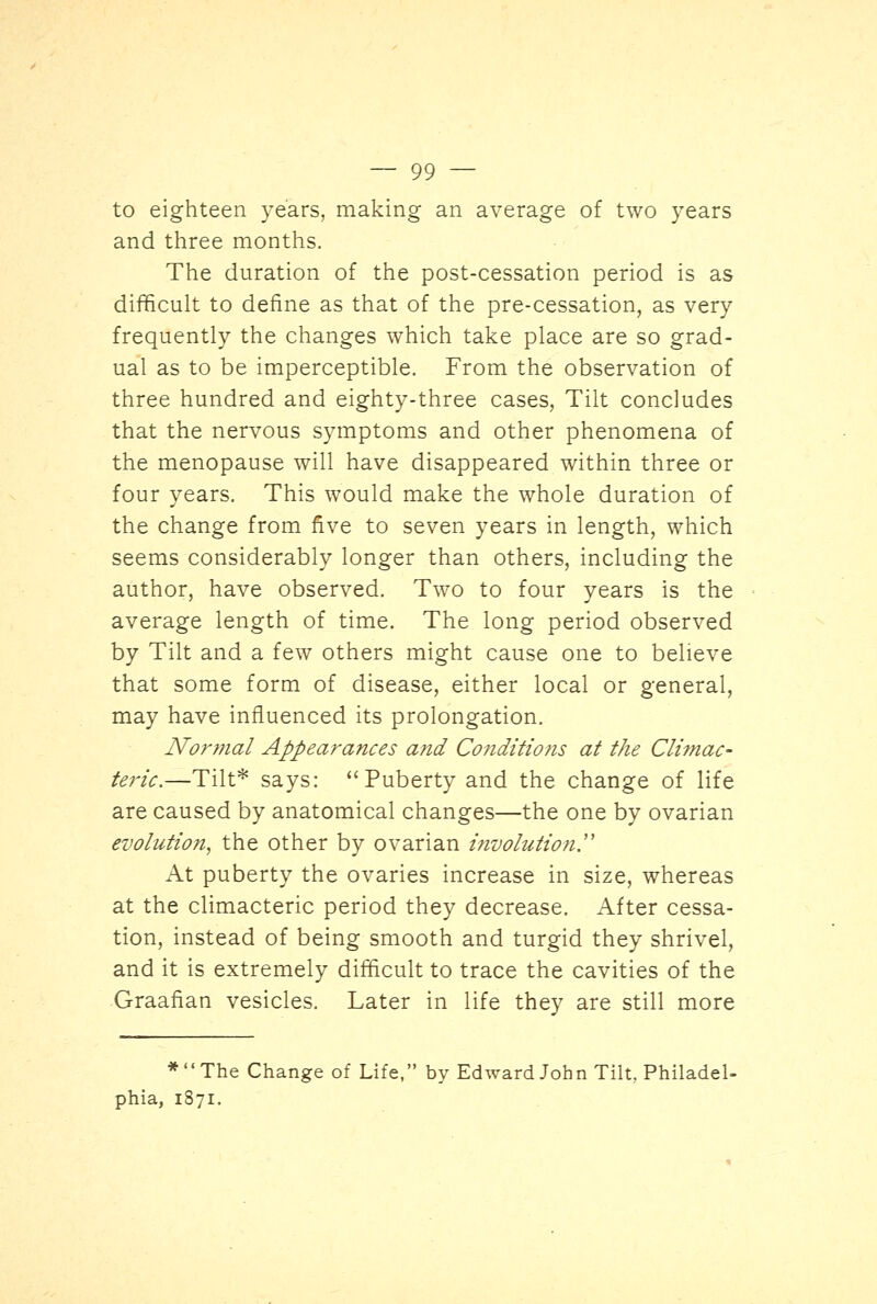 to eighteen years, making an average of two years and three months. The duration of the post-cessation period is as difficult to define as that of the pre-cessation, as very frequently the changes which take place are so grad- ual as to be imperceptible. From the observation of three hundred and eighty-three cases, Tilt concludes that the nervous symptoms and other phenomena of the menopause will have disappeared within three or four years. This would make the whole duration of the change from five to seven years in length, which seems considerably longer than others, including the author, have observed. Two to four years is the average length of time. The long period observed by Tilt and a few others might cause one to believe that some form of disease, either local or general, may have influenced its prolongation. Normal Appearances and Conditions at the Climac- teric.—Tilt* says: ''Puberty and the change of life are caused by anatomical changes—the one by ovarian evolution, the other by ovarian involution. At puberty the ovaries increase in size, whereas at the climacteric period they decrease. After cessa- tion, instead of being smooth and turgid they shrivel, and it is extremely difficult to trace the cavities of the Graafian vesicles. Later in life they are still more *The Change of Life, by Edward John Tilt, Philadel- phia, 1871.