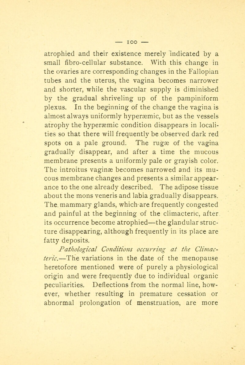 IOO atrophied and their existence merely indicated by a small fibre-cellular substance. With this change in the ovaries are corresponding changes in the Fallopian tubes and the uterus, the vagina becomes narrower and shorter, while the vascular supply is diminished by the gradual shriveling up of the pampiniform plexus. In the beginning of the change the vagina is almost always uniformly hyperaemic, but as the vessels atrophy the hyperaemic condition disappears in locali- ties so that there will frequently be observed dark red spots on a pale ground. The rugae of the vagina gradually disappear, and after a time the mucous membrane presents a uniformly pale or grayish color. The introitus vaginae becomes narrowed and its mu- cous membrane changes and presents a similar appear- ance to the one already described. The adipose tissue about the mons veneris and labia gradually disappears. The. mammary glands, whichare frequently congested and painful at the beginning of the climacteric, after, its occurrence become atrophied—the glandular struc- ture disappearing, although frequently in its place are fatty deposits. Pathological Conditions occurri7ig at the Climac- teric.—The variations in the date of the menopause heretofore mentioned were of purely a physiological origin and were frequently due to individual organic peculiarities. Deflections from the normal line, how- ever, whether resulting in premature cessation or abnormal prolongation of menstruation, are more