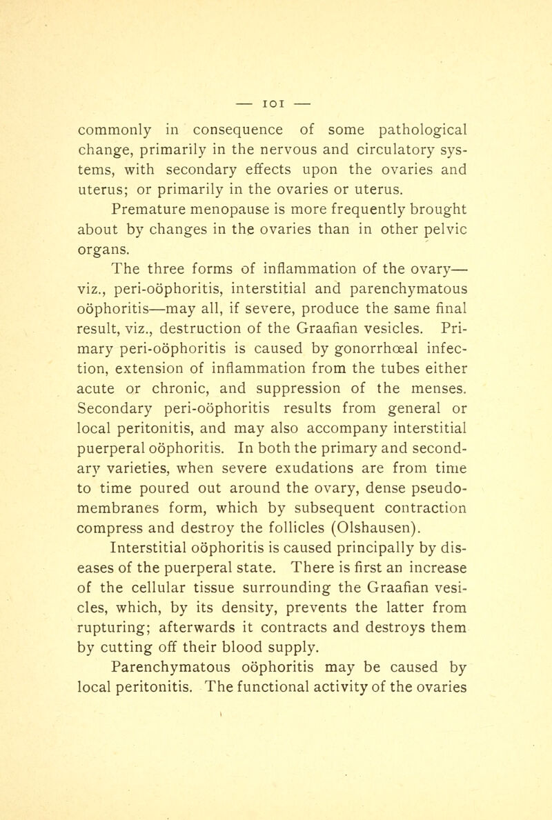 commonly in consequence of some pathological change, primarily in the nervous and circulatory sys- tems, with secondary effects upon the ovaries and uterus; or primarily in the ovaries or uterus. Premature menopause is more frequently brought about by changes in the ovaries than in other pelvic organs. The three forms of inflammation of the ovary— viz., perioophoritis, interstitial and parenchymatous oophoritis—may all, if severe, produce the same final result, viz., destruction of the Graafian vesicles. Pri- mary peri-oophoritis is caused by gonorrhceal infec- tion, extension of inflammation from the tubes either acute or chronic, and suppression of the menses. Secondary peri-oophoritis results from general or local peritonitis, and may also accompany interstitial puerperal oophoritis. In both the primary and second- ary varieties, when severe exudations are from time to time poured out around the ovary, dense pseudo- membranes form, which by subsequent contraction compress and destroy the follicles (Olshausen). Interstitial oophoritis is caused principally by dis- eases of the puerperal state. There is first an increase of the cellular tissue surrounding the Graafian vesi- cles, which, by its density, prevents the latter from rupturing; afterwards it contracts and destroys them by cutting off their blood supply. Parenchymatous oophoritis may be caused by local peritonitis. The functional activity of the ovaries