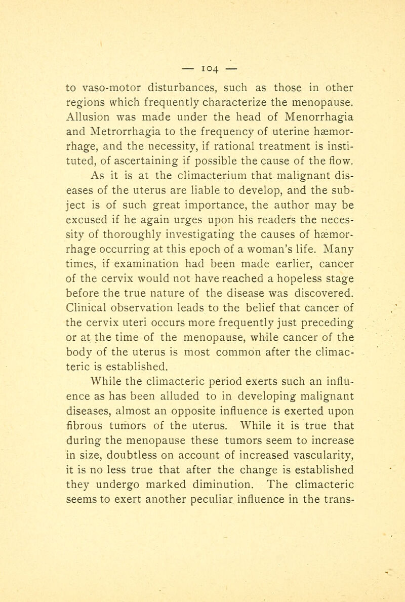 to vasomotor disturbances, such as those in other regions which frequently characterize the menopause. Allusion was made under the head of Menorrhagia and Metrorrhagia to the frequency of uterine haemor- rhage, and the necessity, if rational treatment is insti- tuted, of ascertaining if possible the cause of the flow. As it is at the climacterium that malignant dis- eases of the uterus are liable to develop, and the sub- ject is of such great importance, the author may be excused if he again urges upon his readers the neces- sity of thoroughly investigating the causes of haemor- rhage occurring at this epoch of a woman's life. Many times, if examination had been made earlier, cancer of the cervix would not have reached a hopeless stage before the true nature of the disease was discovered. Clinical observation leads to the belief that cancer of the cervix uteri occurs more frequently just preceding or at the time of the menopause, while cancer of the body of the uterus is most common after the climac- teric is established. While the climacteric period exerts such an influ- ence as has been alluded to in developing malignant diseases, almost an opposite influence is exerted upon fibrous tumors of the uterus. While it is true that during the menopause these tumors seem to increase in size, doubtless on account of increased vascularity, it is no less true that after the change is established they undergo marked diminution. The climacteric seems to exert another peculiar influence in the trans-