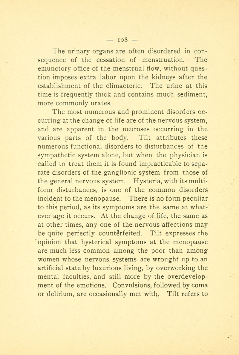 The urinary organs are often disordered in con- sequence of the cessation of menstruation. The emunctory office of the menstrual flow, without ques- tion imposes extra labor upon the kidneys after the establishment of the climacteric. The urine at this time is frequently thick and contains much sediment, more commonly urates. The most numerous and prominent disorders oc- curring at the change of life are of the nervous system, and are apparent in the neuroses occurring in the various parts of the body. Tilt attributes these numerous functional disorders to disturbances of the sympathetic system alone, but when the physician is called to treat them it is found impracticable to sepa- rate disorders of the ganglionic system from those of the general nervous system. Hysteria, with its multi- form disturbances, is one of the common disorders incident to the menopause. There is no form peculiar to this period, as its symptoms are the same at what- ever age it occurs. At the change of life, the same as at other times, any one of the nervous affections may be quite perfectly counterfeited. Tilt expresses the opinion that hysterical symptoms at the menopause are much less common among the poor than among women whose nervous systems are wrought up to an artificial state by luxurious living, by overworking the mental faculties, and still more by the overdevelop- ment of the emotions. Convulsions, followed by coma or delirium, are occasionally met with. Tilt refers to