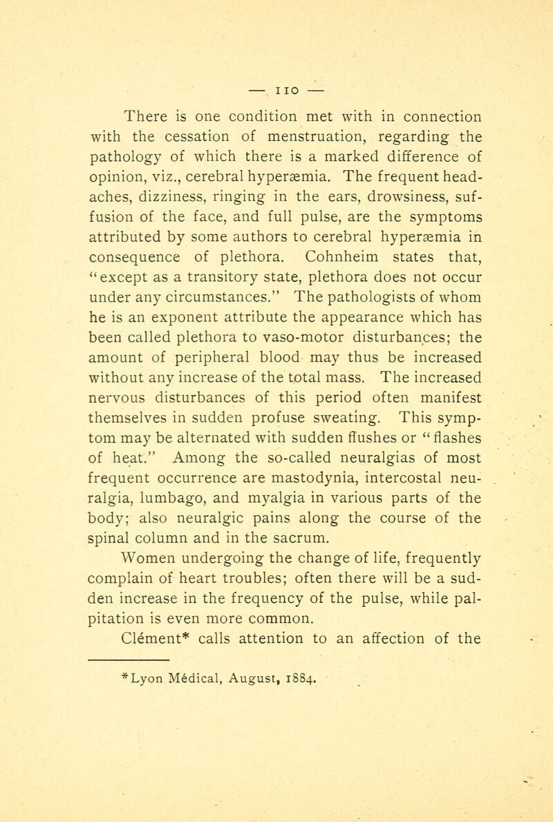 with the cessation of menstruation, regarding the pathology of which there is a marked difference of opinion, viz., cerebral hyperemia. The frequent head- aches, dizziness, ringing in the ears, drowsiness, suf- fusion of the face, and full pulse, are the symptoms attributed by some authors to cerebral hyperemia in consequence of plethora. Cohnheim states that, except as a transitory state, plethora does not occur under any circumstances. The pathologists of whom he is an exponent attribute the appearance which has been called plethora to vaso-motor disturbances; the amount of peripheral blood may thus be increased without any increase of the total mass. The increased nervous disturbances of this period often manifest themselves in sudden profuse sweating. This symp- tom may be alternated with sudden flushes or  flashes of heat. Among the so-called neuralgias of most frequent occurrence are mastodynia, intercostal neu- ralgia, lumbago, and myalgia in various parts of the body; also neuralgic pains along the course of the spinal column and in the sacrum. Women undergoing the change of life, frequently complain of heart troubles; often there will be a sud- den increase in the frequency of the pulse, while pal- pitation is even more common. Clement* calls attention to an affection of the *Lyon Medical, August, 1884.