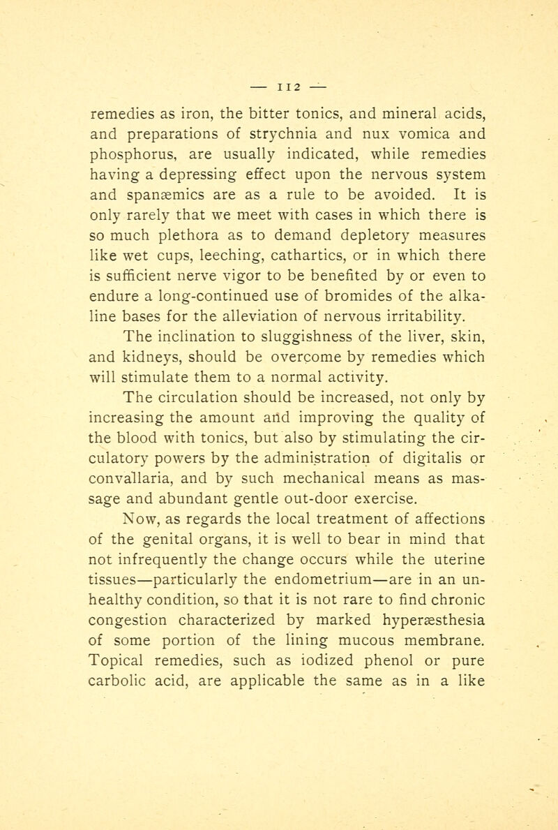 remedies as iron, the bitter tonics, and mineral acids, and preparations of strychnia and mix vomica and phosphorus, are usually indicated, while remedies having a depressing effect upon the nervous system and spansemics are as a rule to be avoided. It is only rarely that we meet with cases in which there is so much plethora as to demand depletory measures like wet cups, leeching, cathartics, or in which there is sufficient nerve vigor to be benefited by or even to endure a long-continued use of bromides of the alka- line bases for the alleviation of nervous irritability. The inclination to sluggishness of the liver, skin, and kidneys, should be overcome by remedies which will stimulate them to a normal activity. The circulation should be increased, not only by increasing the amount and improving the quality of the blood with tonics, but also by stimulating the cir- culatory powers by the administration of digitalis or convallaria, and by such mechanical means as mas- sage and abundant gentle out-door exercise. Now, as regards the local treatment of affections of the genital organs, it is well to bear in mind that not infrequently the change occurs while the uterine tissues—particularly the endometrium—are in an un- healthy condition, so that it is not rare to find chronic congestion characterized by marked hyperesthesia of some portion of the lining mucous membrane. Topical remedies, such as iodized phenol or pure carbolic acid, are applicable the same as in a like