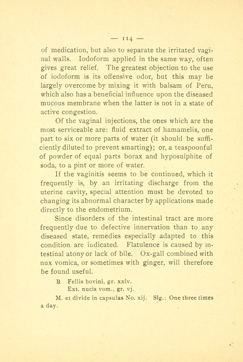 of medication, but also to separate the irritated vagi- nal walls. Iodoform applied in the same way, often gives great relief. The greatest objection to the use of iodoform is its offensive odor, but this may be largely overcome by mixing it with balsam of Peru, which also has a beneficial influence upon the diseased mucous membrane when the latter is not in a state of active congestion. Of the vaginal injections, the ones which are the most serviceable are: fluid extract of hamamelis, one part to six or more parts of water (it should be suffi- ciently diluted to prevent smarting); or, a teaspoonful of powder of equal parts borax and hyposulphite of soda, to a pint or more of water. If the vaginitis seems to be continued, which it frequently is, by an irritating discharge from the uterine cavity, special attention must be devoted to changing its abnormal character by applications made directly to the endometrium. Since disorders of the intestinal tract are more frequently due to defective innervation than to any diseased state, remedies especially adapted to this condition are indicated. Flatulence is caused by in- testinal atony or lack of bile. Ox-gall combined with nux vomica, or sometimes with ginger, will therefore be found useful. 5 Fellis bovini, gr. xxiv. Ext. nucis vom., gr. vj. M. et divide in capsulas No. xij. Sig.: One three times a day.