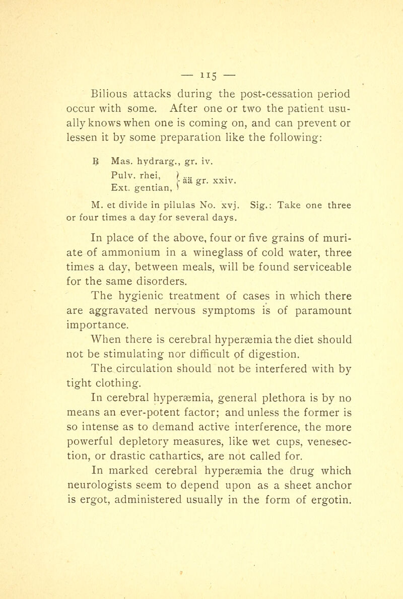 Bilious attacks during the post-cessation period occur with some. After one or two the patient usu- ally knows when one is coming on, and can prevent or lessen it by some preparation like the following: fy Mas. hydrarg., gr. iv. Pulv. rhei, ) .... y aa gr. xxiv. Ext. gentian, ) M. et divide in pilulas No. xvj. Sig.: Take one three or four times a day for several days. In place of the above, four or five grains of muri- ate of ammonium in a wineglass of cold water, three times a day, between meals, will be found serviceable for the same disorders. The hygienic treatment of cases in which there are aggravated nervous symptoms is of paramount importance. When there is cerebral hyperemia the diet should not be stimulating nor difficult of digestion. The circulation should not be interfered with by tight clothing. In cerebral hyperemia, general plethora is by no means an ever-potent factor; and unless the former is so intense as to demand active interference, the more powerful depletory measures, like wet cups, venesec- tion, or drastic cathartics, are not called for. In marked cerebral hyperemia the drug which neurologists seem to depend upon as a sheet anchor is ergot, administered usually in the form of ergotin.