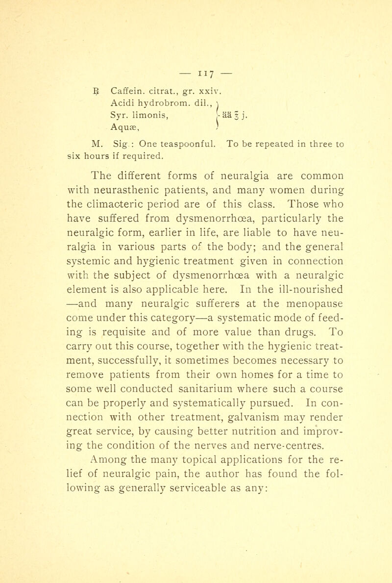 P? Caffein. citrat., gr. xxiv. Acidi hydrobrom. dil., \ Syr. limonis, >aa§j. Aquae, ) M. Sig.: One teaspoonful. To be repeated in three to six hours if required. The different forms of neuralgia are common with neurasthenic patients, and many women during the climacteric period are of this class. Those who have suffered from dysmenorrhcea, particularly the neuralgic form, earlier in life, are liable to have neu- ralgia in various parts of the body; and the general systemic and hygienic treatment given in connection with the subject of dysmenorrhcea with a neuralgic element is also applicable here. In the ill-nourished —and many neuralgic sufferers at the menopause come under this category—a systematic mode of feed- ing is requisite and of more value than drugs. To carry out this course, together with the hygienic treat- ment, successfully, it sometimes becomes necessary to remove patients from their own homes for a time to some well conducted sanitarium where such a course can be properly and systematically pursued. In con- nection with other treatment, galvanism may render great service, by causing better nutrition and improv- ing the condition of the nerves and nerve-centres. Among the many topical applications for the re- lief of neuralgic pain, the author has found the fol- lowing as generally serviceable as any: