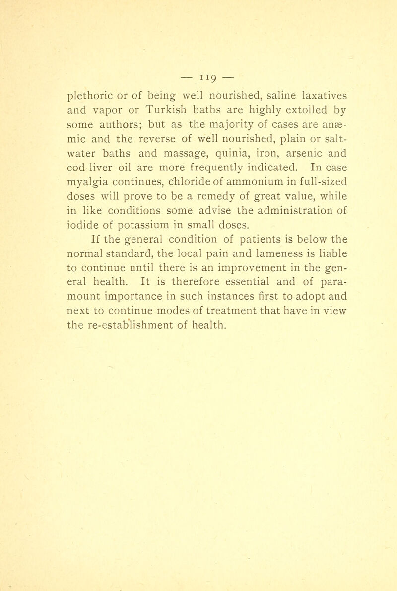 plethoric or of being well nourished, saline laxatives and vapor or Turkish baths are highly extolled by some authors; but as the majority of cases are anae- mic and the reverse of well nourished, plain or salt- water baths and massage, quinia, iron, arsenic and cod liver oil are more frequently indicated. In case myalgia continues, chloride of ammonium in full-sized doses will prove to be a remedy of great value, while in like conditions some advise the administration of iodide of potassium in small doses. If the general condition of patients is below the normal standard, the local pain and lameness is liable to continue until there is an improvement in the gen- eral health. It is therefore essential and of para- mount importance in such instances first to adopt and next to continue modes of treatment that have in view the re-establishment of health.